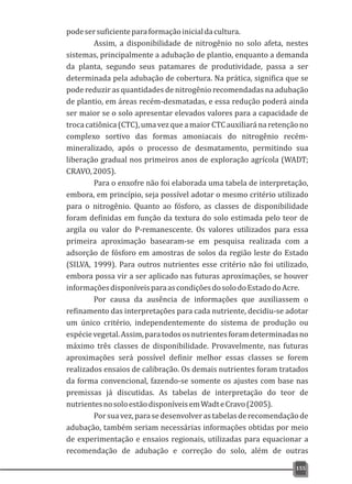 podesersuficienteparaformaçãoinicialdacultura.
Assim, a disponibilidade de nitrogênio no solo afeta, nestes
sistemas, principalmente a adubação de plantio, enquanto a demanda
da planta, segundo seus patamares de produtividade, passa a ser
determinada pela adubação de cobertura. Na prática, significa que se
pode reduzir as quantidades de nitrogênio recomendadas na adubação
de plantio, em áreas recém-desmatadas, e essa redução poderá ainda
ser maior se o solo apresentar elevados valores para a capacidade de
trocacatiônica(CTC),umavezqueamaiorCTCauxiliaránaretençãono
complexo sortivo das formas amoniacais do nitrogênio recém-
mineralizado, após o processo de desmatamento, permitindo sua
liberação gradual nos primeiros anos de exploração agrícola (WADT;
CRAVO,2005).
Para o enxofre não foi elaborada uma tabela de interpretação,
embora, em princípio, seja possível adotar o mesmo critério utilizado
para o nitrogênio. Quanto ao fósforo, as classes de disponibilidade
foram definidas em função da textura do solo estimada pelo teor de
argila ou valor do P-remanescente. Os valores utilizados para essa
primeira aproximação basearam-se em pesquisa realizada com a
adsorção de fósforo em amostras de solos da região leste do Estado
(SILVA, 1999). Para outros nutrientes esse critério não foi utilizado,
embora possa vir a ser aplicado nas futuras aproximações, se houver
informaçõesdisponíveisparaascondiçõesdosolodoEstadodoAcre.
Por causa da ausência de informações que auxiliassem o
refinamento das interpretações para cada nutriente, decidiu-se adotar
um único critério, independentemente do sistema de produção ou
espécievegetal.Assim,paratodososnutrientesforamdeterminadasno
máximo três classes de disponibilidade. Provavelmente, nas futuras
aproximações será possível definir melhor essas classes se forem
realizados ensaios de calibração. Os demais nutrientes foram tratados
da forma convencional, fazendo-se somente os ajustes com base nas
premissas já discutidas. As tabelas de interpretação do teor de
nutrientesnosoloestãodisponíveisemWadteCravo(2005).
Porsuavez,parasedesenvolverastabelasderecomendaçãode
adubação, também seriam necessárias informações obtidas por meio
de experimentação e ensaios regionais, utilizadas para equacionar a
recomendação de adubação e correção do solo, além de outras
155
 
