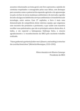 assuntos relacionados ao tema geral, este livro apresenta a opinião de
cientistas respeitados e consagrados pelas suas idéias, com destaque
para assuntos como o potencial da expansão agrícola e da agroenergia
no país, em face às novas mudanças ambientais e do mercado, à gestão
dosoloedaáguanoâmbitodosserviçosambientaiseàtransferênciade
tecnologia, entre outros. Com 27 capítulos, o livro é mais uma
demonstração de competência desta valorosa equipe, que organizou
este encontro tão produtivo e pertinente, e que soube com maestria
escolher seus palestrantes, que são os principais autores desta obra. A
todos, e em especial a balzaquiana Embrapa Solos, o sincero
agradecimento e o reconhecimento da SBCS pelo excelente trabalho
realizado.
“Ihavegatheredagarlandofothermen'sflowers,andnothingisminebut
thecordthatbindsthem”(MicheldeMontaigne,1533-1592)
Flávio Anastácio de Oliveira Camargo
Presidente da SBCS
 
