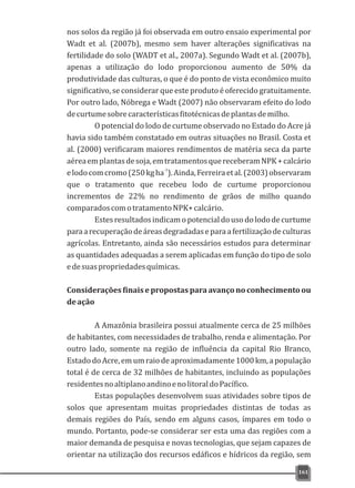 nos solos da região já foi observada em outro ensaio experimental por
Wadt et al. (2007b), mesmo sem haver alterações significativas na
fertilidade do solo (WADT et al., 2007a). Segundo Wadt et al. (2007b),
apenas a utilização do lodo proporcionou aumento de 50% da
produtividade das culturas, o que é do ponto de vista econômico muito
significativo, se considerar que este produto é oferecido gratuitamente.
Por outro lado, Nóbrega e Wadt (2007) não observaram efeito do lodo
decurtumesobrecaracterísticasfitotécnicasdeplantasdemilho.
O potencial do lodo de curtume observado no Estado do Acre já
havia sido também constatado em outras situações no Brasil. Costa et
al. (2000) verificaram maiores rendimentos de matéria seca da parte
aéreaemplantasdesoja,emtratamentosquereceberamNPK+calcário
-1
elodocomcromo(250kgha ).Ainda,Ferreiraetal.(2003)observaram
que o tratamento que recebeu lodo de curtume proporcionou
incrementos de 22% no rendimento de grãos de milho quando
comparadoscomotratamentoNPK+calcário.
Estesresultadosindicamopotencialdousodolododecurtume
paraarecuperaçãodeáreasdegradadaseparaafertilizaçãodeculturas
agrícolas. Entretanto, ainda são necessários estudos para determinar
as quantidades adequadas a serem aplicadas em função do tipo de solo
edesuaspropriedadesquímicas.
Considerações finais e propostas para avanço no conhecimento ou
deação
A Amazônia brasileira possui atualmente cerca de 25 milhões
de habitantes, com necessidades de trabalho, renda e alimentação. Por
outro lado, somente na região de influência da capital Rio Branco,
EstadodoAcre,emumraiodeaproximadamente1000km, a população
total é de cerca de 32 milhões de habitantes, incluindo as populações
residentesnoaltiplanoandinoenolitoraldoPacífico.
Estas populações desenvolvem suas atividades sobre tipos de
solos que apresentam muitas propriedades distintas de todas as
demais regiões do País, sendo em alguns casos, ímpares em todo o
mundo. Portanto, pode-se considerar ser esta uma das regiões com a
maior demanda de pesquisa e novas tecnologias, que sejam capazes de
orientar na utilização dos recursos edáficos e hídricos da região, sem
161
 