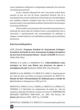 causar problemas ambientais ou degradação ambiental. Ou causá-las
commenorgraupossível.
O uso e manejo adequado do solo é um ponto central desta
questão, já que seu uso de forma sustentável permite não só a
manutenção dos serviços ambientais relacionados ao ciclo hidrológico,
mas também, propicia condições para que as áreas já convertidas
possammanterasuacapacidadeprodutiva,diminuindoademandapor
novasáreasdefloresta.
Neste sentido, mais pesquisas são necessárias para promover a
utilização de outros tipos de resíduos locais e, principalmente, faz-se
necessário o aprimoramento das recomendações de adubação e
calagem, visando melhorar sua viabilidade econômica para a produção
delavouras.
Referênciasbibliográficas
ACRE (Estado). Programa Estadual de Zoneamento Ecológico-
Econômico do Estado do Acre. Zoneamento Ecológico-Econômico
do Acre Fase II: documento Síntese – Escala 1:250.000. Rio Branco:
SEMA,2006.356p.
AMARAL, E. F.; LANI, J. L.; BARDALES, N. G. Vulnerabilidade a ação
antrópica no Acre com Ênfase nos processos de gênese e
morfogênesedosolo.RioBranco:SEMA,2010.14p.(Noprelo).
ARAÚJO; E. A. de; AMARAL, E. F.; WADT, P. G.; LANI, J. L. Aspectos gerais
dos solos do Acre com ênfase ao manejo sustentável. In: WADT, P. G..
Manejo do Solo e Recomendação de Adubação para o Estado do
Acre.RioBranco:EmbrapaAcre,2005,p.27-62
BERTOTTI, F.; PINTO, C .E. D. L.; TERAN, J. J.; WADT, P. G. S.; PEREZ, D. V.;
TEIXEIRA, S. T. Alterações em componentes da acidez do solo em
resposta a aplicação de lodo de curtume, em vasos. In: SEMINÁRIO DE
INICIAÇÃO CIENTÍFICA PIBIC-UFAC. 16., 2007. Rio Branco, AC.
[Anais...]RioBranco:UFAC. 2007.2p.1.CD-ROM.
BERTOTTI, F. ; TEIXEIRA, S. T. ; WADT, P. G. S. Caracterização química do
162
 