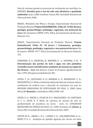 lodo de curtume gerado no processo de curtimento em web-blue. In:
FERTBIO. Desafios para o uso do solo com eficiência e qualidade
ambiental: anais. 2008, Londrina. Viçosa, MG: Sociedade Brasileira de
CiênciadoSolo,2008.
BRASIL. Ministério das Minas e Energia. Departamento Nacional de
Produção Mineral. Projeto RADAMBRASIL. Folha SC. 19 Rio Branco;
geologia, geomorfologia, pedologia, vegetação, uso potencial da
terra. Rio de Janeiro: DNPM, 1976. 458 p. (Levantamento de Recursos
Naturais,12).
BRASIL. Departamento Nacional de Produção Mineral. Projeto
Radambrasil. Folha SC. 18 Javari / Contamana; geologia,
geomorfologia, pedologia, vegetação e uso potencial da terra. Rio
de Janeiro: DNPM, 1977. 420 p. (Levantamento de Recursos Naturais,
13).
CORDEIRO, D. G.; DEDECEK, R.; MOURÃO, P. L.; SILVEIRA, A. M. P.
Determinação das perdas de solo e água em solo podzólico
vermelho escuro sob diferentes condições de manejo na região de
Rio Branco – Acre. Rio Branco: Centro de Pesquisa Agroflorestal do
Acre,1996.(PesquisaemAndamento,90).
COSTA, C. N.; CASTILHOS, D. D.; KONRAD, E. E.; RODRIGUES, C. G.;
PASSIANOTO, C.C.Efeito residualda adição de lodosde curtume sobre o
rendimento de matéria seca e absorção de nutrientes em soja. In:
REUNIÃO BRASILEIRA DE FERTILIDADE DO SOLO, 3., 2000, Santa
Maria,RS.Resumos...SantaMaria:SBCS,2000.1CD
COSTA, F. .S.; BAYER, C.; FILHO, M. D. C.; MAGALHÂES, I. B.; SANTIAGO,
A. C. C.; SILVA, E. P. Efeito de sistemas de menejo do solo na
produtividade de mandioca no Juruá – Acre. In: CONGRESSO
BRASILEIRO DE CIÊNCIA DO SOLO, 33., 2009. Fortaleza, CE. [Anais...],
Viçosa,MG:SociedadeBrasileiradeCiênciadoSolo,2009.
COUTO, W. H. ; ANJOS, L. H. C. ; LEMOS, C. O. ; DELARMELINDA, E. A. ;
WADT, P. G. S. . Avaliação da Aptidão Agrícola das Terras em Solos
163
 