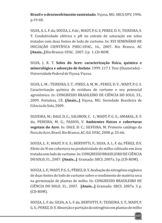 Brasil e o desenvolvimento sustentado. Viçosa, MG: SBCS:UFV, 1996.
p.19-60.
SILVA, A. L. F. da; SOUZA, L. F.de.; WADT, P. G. S; PEREZ, D. V.; TEIXEIRA, S.
T. Condutividade elétrica e pH no extrato de saturação em solos
tratados com duas fontes de lodo de curtume. In: XVI SEMINÁRIO DE
INICIAÇÃO CIENTÍFICA PIBIC-UFAC. 16., 2007. Rio Branco, AC
[Anais...]RioBranco:UFAC. 2007.2p. 1.CD-ROM.
SILVA, J. R. T. Solos do Acre: caracterização física, química e
mineralógica e adsorção de fosfato. 1999. 117 f. Tese (Doutorado) -
UniversidadeFederaldeViçosa,Viçosa.
SILVA, L. M. ; TEIXEIRA, S. T. ; PIRES, A. M. M. ; PEREZ, D. V. ; WADT, P. G. S.
Caracterização química de resíduos de curtume e seu potencial
agronômico. In: CONGRESSO BRASILEIRO DE CIÊNCIA DO SOLO, 33.,
2009. Fortaleza, CE. [Anais...] Viçosa, MG: Sociedade Brasileira de
CiênciadoSolo,2009.
SILVEIRA, M.; DALY, D, C.; SALIMON, C. I.; WADT, P. G. S.; AMARAL, E. F.
do; PEREIRA, M. G.; PASSOS, V. Ambientes físicos e coberturas
vegetais do Acre. In: DALY, D. C.; SILVEIRA, M. Primeiro catálogo da
floradoAcre,Brasil.RioBranco,AC:Ed.UFAC,2008.p.33-66.
SOUZA, L. F.; WADT, P. G. S.; BERTOTTI, F.; SILVA, A. L. F. da; PÉREZ, D.V.
Efeito do N em cobertura na produtividade do milho cultivado em área
tratadacomlododecurtume.In:CONGRESSOBRASILEIRODECIÊNCIA
DOSOLO,31.,2007. [Anais...] Gramado:SBCS.2007a.3p.(CD-ROM).
SOUZA,L.F.;WADT,P.G.S.;PÉREZ,D.V.Avaliaçãodonitrogênioorgânico
de duas fontes do lodo de curtume sobre o rendimento de matéria seca
na germinação de plantas de milho. In: CONGRESSO BRASILEIRO DE
CIÊNCIA DO SOLO, 31., 2007. [Anais...] Gramado: SBCS. 2007a. 3 p.
(CD-ROM).
SOUZA, L. F. de; SILVA, A. L. F. da; BERTOTTI, F.; TEIXEIRA, S. T.; WADT, P.
G.S.;PEREZ,D.V.Absorçãoepartiçãodonitrogênioemplantasdemilho
167
 