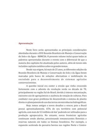 Neste livro serão apresentadas as principais considerações
abordadas durante a XVII Reunião Brasileira de Manejo e Conservação
do Solo e da Água - RBMCSA. O presente volume inclui quase todas as
palestras apresentadas durante o evento com o diferencial de que a
maioria dos capítulos foi atualizada pelos autores, além de terem sido
incluídoscapítulosinéditossobreosgrandestemas.
Desde sua origem, há mais de 25 anos, as diferentes edições da
Reunião Brasileira de Manejo e Conservação do Solo e da Água foram
marcadas pela busca de soluções alternativas e mobilização da
sociedade para o desenvolvimento de sistemas agrícolas
conservacionistas.
A questão inicial era conter a erosão que vinha crescendo
fortemente com o advento da revolução verde na década de 70,
principalmente na região Sul do Brasil, devido à intensa mecanização,
excessivo uso de agroquímicos e ausência de rotação de culturas. Para
combater esse grave problema foi desenvolvido o sistema de plantio
diretoeoplanejamentodeusodasterrasemmicrobaciashidrográficas.
Hoje, temos antigos e novos desafios a vencer, pois o Brasil
possui aproximadamente, 65% do seu território com potencial
2
agrícola, com mais de 5,5 milhões de km podendo ser utilizados para a
produção agropecuária. No entanto, novas fronteiras agrícolas
continuam sendo abertas, pressionando remanescentes florestais e
reservas naturais em todos os biomas brasileiros. Por exemplo, a
expansão acelerada da pecuária bovina nas regiões Norte e Centro-
Apresentação
 