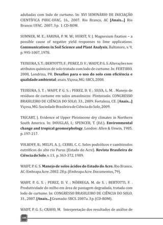 adubadas com lodo de curtume. In: XVI SEMINÁRIO DE INICIAÇÃO
CIENTÍFICA PIBIC-UFAC. 16., 2007. Rio Branco, AC Rio
Branco:UFAC. 2007.3p. 1.CD-ROM.
SUMNER, M. E.; FARINA, P. M. W.; HURST, V. J. Magnesium fixation – a
possible cause of negative yield responses to lime applications.
Communications in Soil Science and Plant Analysis, Baltimore, v. 9,
p.995-1007,1978.
TEIXEIRA,S.T.;BERTOTTI,F.;PEREZ,D.V.;WADT,P.G.S.Alteraçõesnos
atributos químicos de solo tratado com lodo de curtume. In: FERTIBIO.
2008, Londrina, PR. Desafios para o uso do solo com eficiência e
qualidadeambiental:anais.Viçosa,MG:SBCS,2008.
TEIXEIRA, S. T. ; WADT, P. G. S. ; PEREZ, D. V. ; SILVA, L. M. . Manejo de
resíduos de curtume em solos amazônicos: Plintossolo. CONGRESSO
BRASILEIRO DE CIÊNCIA DO SOLO, 33., 2009. Fortaleza, CE. [Anais...]
Viçosa,MG:SociedadeBrasileiradeCiênciadoSolo,2009.
TRICART, J. Evidence of Upper Pleistocene dry climates in Northern
South America. In: DOUGLAS, I.; SPENCER, T. (Ed.). Environmental
change and tropical geomorphology. London: Allen & Unwin, 1985.
p.197-217.
VOLKOFF, B.; MELFI, A. J.; CERRI, C. C. Solos podzólicos e cambissolos
eutróficos do alto rio Purus (Estado do Acre). Revista Brasileira de
CiênciadoSolo,v.13, p.363-372,1989.
WADT, P. G. S. Manejo de solos ácidos do Estado do Acre. Rio Branco,
AC:EmbrapaAcre.2002.28p.(EmbrapaAcre.Documentos,79).
WADT, P. G. S. ; PEREZ, D. V. ; NÓBREGA, M. de S. ; BERTOTTI, F. .
Produtividade do milho em área de pastagem degradada, tratada com
lodo de curtume. In: CONGRESSO BRASILEIRO DE CIÊNCIA DO SOLO,
31.,2007.[Anais...]Gramado:SBCS.2007a.3p.(CD-ROM).
WADT, P. G. S.; CRAVO, M. Interpretação dos resultados de análise de
[Anais...]
168
 