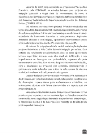 A partir de 1960, com a expansão da irrigação no Vale do São
Francisco, pela CODEVASF, os estudos básicos para projetos de
irrigação passaram a exigir além do levantamento de solos, a
classificação de terras para irrigação, segundo diretrizes definidas pelo
U.S. Bureau of Reclamation do Departamento do Interior dos Estados
Unidos(CARTER,1993).
No vale do São Francisco os projetos foram desenvolvidos em
terras altas, fora da planície aluvial, envolvendo geralmente, coberturas
de sedimentos pleistocênicos sobre rochas do pré-cambriano, áreas de
ocorrência de Latossolos Amarelos e, principalmente, Argissolos
Amarelos plínticos e com fragipã, tipicamente representados pelos
projetosBebedouroeNiloCoelho-PE,ManiçobaeCuraçá-BA.
O sistema de irrigação adotado no início da implantação dos
projetos Bebedouro e Nilo Coelho foi o de irrigação por sulcos. Este
sistema era totalmente desaconselhado, pois os solos apresentam
textura superficial arenosa, com alto nível de infiltração, e um
impedimento de drenagem, em profundidade, representado pelo
embasamento cristalino. Este sistema foi paulatinamente substituído,
com a divulgação da irrigação por aspersão, microaspersão e
gotejamento, mais indicados para o tipo de solo, apesar do sistema
tradicionalaindaserutilizadopormuitosirrigantes.
Apesardoslevantamentosbásicosrecomendaremnecessidade
de drenagem, em virtude da textura superficial dos solos e do bloqueio
de drenagem representado pelo embasamento cristalino, as
informações técnicas não foram consideradas na implantação do
projeto(Figura3).
A não execução dos sistemas de drenagem, a irrigação de terras
previstas para sequeiro, o uso excessivo de água e a falta de manejo têm
contribuído para a degradação das terras nos perímetros em operação.
O projeto Nilo Coelho, o de maior sucesso, ressente-se da falta de um
projetogeraldedrenagem.
175
 