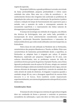 regimedeaspersão.
No projeto Califórnia, o grande problema é a erosão, em virtude
da baixa permeabilidade, pequena profundidade e relevo suave
ondulado dos solos. Mais uma vez a falta de assistência e de
conhecimento técnico dos irrigantes tem acelerado os problemas de
degradação dos solos por erosão e salinização. No perímetro é prática
comum a redução do tempo de funcionamento dos aspersores para a
metade, com o aumento da vazão e consequente aumento do
escoamento superficial, e o represamento das linhas naturais de
drenagemparaacriaçãodepeixes.
O avanço da tecnologia nos métodos de irrigação, com difusão
das técnicas de fertirrigação, tem, por outro lado, permitido a
incorporação de áreas anteriormente consideradas como não
irrigáveis, envolvendo Neossolos Quartzarênicos e Latossolos de
texturamédia(leve),queestãosendoutilizadoscommicroaspersão,na
fruticultura.
Outra classe de solo utilizada no Nordeste são os Vertissolos,
característicos dos projetos Mandacaru e Tourão, na Bahia. Pelas suas
características de baixíssima permeabilidade desde a superfície, os
Vertissolos se adaptam bem à irrigação por sulcos. O projeto
Mandacaru, explorado por pequenos irrigantes há 33 anos, com
culturas diversificadas, tem os problemas comuns de falta de
assistência técnica por parte do governo. O projeto Tourão, com a Usina
Agrovale produzindo cana-de-açúcar há 20 anos, atingiu um razoável
nível de tecnologia e adota um excelente manejo de solo e água, com um
sistema eficiente de drenagem superficial e controle da umidade dos
solos através de sonda de nêutrons. A irrigação é suspensa quando a
umidade atinge 40 cm, com a drenagem superficial do excesso feita
durante 6 a 12 horas. Está também sendo implantado
experimentalmente,umsistemadegotejamentosubsuperficial,naárea
destessolos.
Considerações finais
O manejo do solo e da água nos sistemas de agricultura irrigada
deve ser conduzido de forma a prevenir e controlar os processos
secundários da salinização, e para isto deve ser feita uma criteriosa
177
 