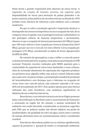 Oeste foram a grande responsável pela abertura de novas terras. A
expansão da criação de bovinos ocorreu, em especial, pela
disponibilidade de terras para formação de pastos plantados e de
pastos naturais; pelas políticas de incentivos fiscais na década de 1970
(crédito rural, abertura de rodovias) e pela simbiose com a extração
madeireira.
No que se refere à produção agrícola é importante destacar o
desempenhodas lavouras temporárias no uso e ocupação do solo.Ao se
comparar áreas ocupadas com as pastagens (naturais e plantadas) e as
dez principais culturas de lavouras temporárias e permanentes,
observa-se que a ocupação de lavouras permanentes (5,9 Mha) é quase
que 100 vezes inferior à área ocupada por lavouras temporárias (46,9
Mha), que por sua vez é cerca de 3,6 vezes inferior à área ocupada por
pastagens (172 Mha), considerando os dados do Censo Agropecuário
doIBGEde2006.
No contexto do agronegócio, a soja, o milho e a cana-de-açúcar
sedestacamtantopelaáreaocupada,comopelasuaparticipaçãonoPIB
nacional. Projeções recentes realizadas pelo MAPA apontam para a
continuidade da expansão de novas áreas destinadas a essas culturas,
além de acentuado dinamismo da exportação dos seguintes produtos
nos próximos anos: algodão, milho, soja, açúcar e etanol. Indicam ainda
que o país será, em pouco tempo, o principal pólo mundial de produção
de biocombustíveis, com destaque para a liderança na ocupação de
novas áreas com cana-de-açúcar, cujo aumento esperado é de cerca
66% em área plantada até 2017. Este quadro aponta para uma intensa
utilização dos solos brasileiros, com mudanças significativas na
dinâmicadeusoecoberturadasterras.
Dessa forma, o uso intensivo da terra em áreas frágeis promove
tanto a desertificação no Nordeste como o assoreamento do Pantanal e
a arenização na região Sul. No entanto, o manejo sustentável do
ambiente vem sendo discutido, considerando as premissas sugeridas
pela FAO, que as práticas usadas não devem implicar em perda de
produtividade e de qualidade do solo e da água, assim como o sistema
de manejo alternativo deve ser economicamente viável e socialmente
aceitável.
Uma dessas alternativas podem ser os sistemas agroflorestais,
capazes de promover a geração de renda e a recuperação ambiental.
 