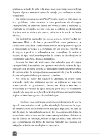 avaliação e estudo do solo e da água, fontes potenciais do problema.
Seguem algumas recomendações de manejo para ambientes e solos
específicos:
Ÿ Em perímetros como os do Pólo Petrolina–Juazeiro, com águas de
boa qualidade, solos arenosos e com problemas de drenagem
subsuperficial, as atenções devem ser voltadas para a melhoria da
eficiência da irrigação, fazendo com que o sistema de distribuição
funcione com o mínimo de perdas, evitando a formação de lençol
freático.
Ÿ Em perímetros instalados nas áreas aluviais, caracterizadas por
Neossolos Flúvicos de baixa permeabilidade, com problemas de
salinidade e sodicidade já existentes nos solos e nas águas de irrigação,
a preocupação principal é a instalação de um sistema eficiente de
drenagem superficial e subterrânea com capacidade de retirar o
excesso de água resultante das perdas do sistema de distribuição e do
escoamentosuperficialdeáreasadjacentes.
Ÿ No caso das áreas de Vertissolos, não indicados para drenagem
subsuperficial, é necessário um rigoroso controle do volume de água
aplicado e um eficiente sistema de drenagem superficial para retirada
do excesso, além do acompanhamento constante do grau de umidade
dosoloedaprofundidadequesedesejatrabalhar.
Ÿ Nos solos da classe dos Luvissolos Crômicos, de relevo suave
ondulado, onde são utilizados apenas os métodos de aspersão,
microaspersão ou gotejamento, devem ser feitos o controle da
intensidade do volume de água aplicado, para evitar o escoamento
superficialeaerosão,alémdautilizaçãodepráticasconservacionistase
implantaçãodedrenagemnasáreasdetalvegue.
Emtodososcasoséimprescindívelomonitoramentodoteorde
águadosoloemtodaaáreairrigadaeainstalaçãodeumarededepoços
de observação do lençol freático com medições regulares. No caso do
uso de águas de má qualidade, como as dos poços amazonas, torna-se
necessáriaaexistênciadeumsistemadedrenageminternaeficienteeo
uso de lâminas de lixiviação, volume de água adicional para lixiviar os
sais concentrados em torno do sistema radicular das plantas, em
irrigaçõesanterioreseusodeplantastolerantes.
178
 