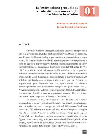 01
Introdução
O Brasil se tornou, ao longo das últimas décadas, uma potência
agrícola e referência mundial em biocombustíveis. O país foi pioneiro,
nas décadas de 80, na tecnologia que permitiu a substituição, em larga
escala, do combustível derivado do petróleo pelo etanol originado da
cana-de-açúcar e as perspectivas futuras são de aquecimento do setor
sucroalcooleiro. De acordo com Rodrigues et al. (2008), entre 1977 e
1987, a produção de álcool saltou de 500 milhões de litros para 12
bilhões e se estabilizou na safra de 1998/99 em 14 bilhões. Em 2007 a
produção de álcool hidratado e anidro atingiu a marca próxima a 20
bilhões, mostrado arrefecimento do setor, que foi felizmente
impulsionado pelo desenvolvimento e popularização dos motores
flexíveis (motores que funciona tanto com gasolina quanto com álcool).
Previsões dos mesmos autores assumem que em 2015, 51% da frota de
veículos leves brasileira será de carros com motores flexíveis e que
cincoanosdepois,representará70%dafrotanacional.
Da mesma forma, alterações no uso do solo estão sendo
observadas em decorrência de políticas de incentivo à introdução de
biocombustíveis na matriz energética nacional. O Estado de São Paulo
atéasafra2003-04concentravaoscultivosdecana-de-açúcarnaregião
Sudeste do Brasil. A partir de 2005 a cultura avança para regiões
Centro-Sul,incentivadapelamudançadamatrizenergéticabrasileira.A
Figura 1 ilustra essa migração para os estados do Paraná, Goiás, Mato
Grosso, Mato Grosso do Sul e Minas Gerais com ampliação das áreas
cultivadasnoEstadodeSãoPaulo(MARTORANOetal.,2008).
Reflexões sobre a produção de
biocombustíveis e a conservação
dos biomas brasileiros
Fabiano de Carvalho Balieiro
Lucieta Guerreiro Martorano
183
 