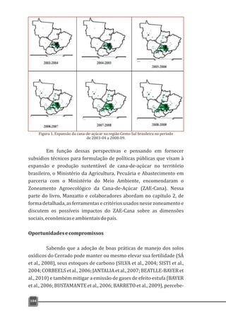 Em função dessas perspectivas e pensando em fornecer
subsídios técnicos para formulação de políticas públicas que visam à
expansão e produção sustentável de cana-de-açúcar no território
brasileiro, o Ministério da Agricultura, Pecuária e Abastecimento em
parceria com o Ministério do Meio Ambiente, encomendaram o
Zoneamento Agroecológico da Cana-de-Açúcar (ZAE-Cana). Nessa
parte do livro, Manzatto e colaboradores abordam no capítulo 2, de
forma detalhada, as ferramentas e critérios usados nesse zoneamento e
discutem os possíveis impactos do ZAE-Cana sobre as dimensões
sociais,econômicaseambientaisdopaís.
Oportunidadesecompromissos
Sabendo que a adoção de boas práticas de manejo dos solos
oxídicos do Cerrado pode manter ou mesmo elevar sua fertilidade (SÁ
et al., 2008), seus estoques de carbono (SILVA et al., 2004; SISTI et al.,
2004;CORBEELSetal.,2006;JANTALIAetal.,2007;BEATLLE-BAYERet
al., 2010) e também mitigar a emissão de gases de efeito estufa (BAYER
et al., 2006; BUSTAMANTE et al., 2006; BARRETO et al., 2009), percebe-
184
Figura 1. Expansão da cana-de-açúcar na região Cento-Sul brasileira no período
de 2003-04 a 2008-09.
 
