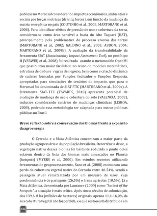publicasnoMercosulconsiderandoimpactoseconômicos,ambientaise
sociais por forças motrizes (driving forces), em função da mudança da
matriz energética no país (COUTINHO et al., 2008; MARTORANO et al,
2008). Para identificar efeitos de pressão de uso e cobertura da terra,
considerou-se como área sensível a bacia do Alto Taquari (BAT),
principalmente pela problemática do processo erosivo das terras
(MARTORANO et al., 2002; GALDINO et al., 2003; ABDON, 2004;
MARTORANO et al., 2009b). A avaliação da transferabilidade da
ferramenta SIAT (Sustainability Impact Assessment Tool), no protótipo
II (VERWEIJ et al., 2008) foi realizada usando o metamodelo OpenMI
que possibilitou maior facilidade no reuso de modelos matemáticos,
estrutura de dados e regras de negócio, bem como a criação dinâmica
de cadeias formadas por Funções Indicador e Funções Resposta,
apropriadas para simulações de cenários do impacto, que para o
Mercosul foi denominada de SIAT-TTC (MARTORANO et al., 2009a). A
ferramenta SIAT-TTC (TAVARES, 2010) apresenta potencial de
avaliação de mudança de uso e cobertura do solo (VALENCIA, 2008),
inclusive considerando cenários de mudanças climáticas (LISBOA,
2008), podendo essa metodologia ser adaptada para outras políticas
públicasnoBrasil.
Breve reflexão sobre a conservação dos biomas frente a expansão
daagroenergia
O Cerrado e a Mata Atlântica concentram a maior parte da
produção agropecuária e da população brasileira. Decorrência disso, a
vegetação nativa desses biomas foi bastante reduzida a ponto deles
estarem dentro da lista dos biomas mais ameaçados no Planeta
(hotspots) (MYERS et al., 2000). Em estudos recentes utilizando
ferramentas de geoprocessamento, Sano et al. (2008) estimaram uma
perda da cobertura vegetal nativa do Cerrado entre 40-54%, sendo a
paisagem atual caracterizada por um mosaico de usos, cuja
predominância é de pastagens (26,5%) e áreas agrícolas (10,5%). Já a
Mata Atlântica, denominada por Laurance (2009) como "hottest of the
hotspots", a situação é mais crítica. Após cinco séculos de colonização,
dos 139,6 M ha (milhões de hectares) originais, apenas 11,4-16,0% da
suacoberturavegetalnãofoiperdida;eoquerestouestádistribuídaem
186
 