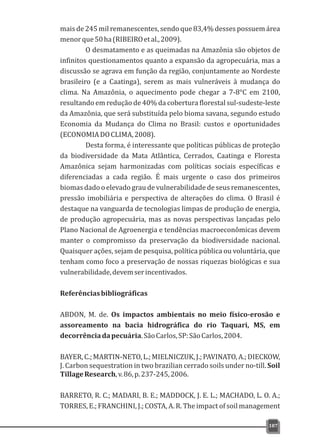 mais de 245 mil remanescentes, sendo que 83,4% desses possuem área
menorque50ha(RIBEIROetal.,2009).
O desmatamento e as queimadas na Amazônia são objetos de
infinitos questionamentos quanto a expansão da agropecuária, mas a
discussão se agrava em função da região, conjuntamente ao Nordeste
brasileiro (e a Caatinga), serem as mais vulneráveis à mudança do
clima. Na Amazônia, o aquecimento pode chegar a 7-8°C em 2100,
resultando em redução de 40% da cobertura florestal sul-sudeste-leste
da Amazônia, que será substituída pelo bioma savana, segundo estudo
Economia da Mudança do Clima no Brasil: custos e oportunidades
(ECONOMIADOCLIMA,2008).
Desta forma, é interessante que políticas públicas de proteção
da biodiversidade da Mata Atlântica, Cerrados, Caatinga e Floresta
Amazônica sejam harmonizadas com políticas sociais específicas e
diferenciadas a cada região. É mais urgente o caso dos primeiros
biomas dado o elevado grau de vulnerabilidade de seus remanescentes,
pressão imobiliária e perspectiva de alterações do clima. O Brasil é
destaque na vanguarda de tecnologias limpas de produção de energia,
de produção agropecuária, mas as novas perspectivas lançadas pelo
Plano Nacional de Agroenergia e tendências macroeconômicas devem
manter o compromisso da preservação da biodiversidade nacional.
Quaisquer ações, sejam de pesquisa, política pública ou voluntária, que
tenham como foco a preservação de nossas riquezas biológicas e sua
vulnerabilidade,devemserincentivados.
Referênciasbibliográficas
ABDON, M. de. Os impactos ambientais no meio físico-erosão e
assoreamento na bacia hidrográfica do rio Taquari, MS, em
decorrênciadapecuária.SãoCarlos,SP:SãoCarlos,2004.
BAYER,C.;MARTIN-NETO,L.;MIELNICZUK,J.;PAVINATO,A.;DIECKOW,
J. Carbon sequestration in two brazilian cerrado soils under no-till. Soil
TillageResearch,v.86,p.237-245,2006.
BARRETO, R. C.; MADARI, B. E.; MADDOCK, J. E. L.; MACHADO, L. O. A.;
TORRES, E.; FRANCHINI, J.; COSTA, A. R. The impact of soil management
187
 
