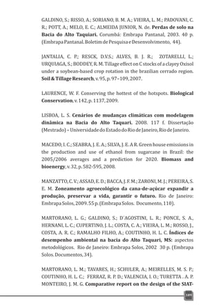 GALDINO, S.; RISSO, A.; SORIANO, B. M. A.; VIEIRA, L. M.; PADOVANI, C.
R.; POTT, A.; MELO, E. C.; ALMEIDA JUNIOR, N. de. Perdas de solo na
Bacia do Alto Taquiari. Corumbá: Embrapa Pantanal, 2003. 40 p.
(EmbrapaPantanal.BoletimdePesquisaeDesenvolvimento, 44).
JANTALIA, C. P.; RESCK, D.V.S.; ALVES, B. J. R.; ZOTARELLI, L.;
URQUIAGA, S.; BODDEY, R. M. Tillageeffect on C stocks of a clayey Oxisol
under a soybean-based crop rotation in the brazilian cerrado region.
Soil&TillageResearch,v.95,p.97–109,2007.
LAURENCE, W. F. Conserving the hottest of the hotspots. Biological
Conservation,v.142,p.1137,2009.
LISBOA, L. S. Cenários de mudanças climáticas com modelagem
dinâmica na Bacia do Alto Taquari. 2008. 117 f. Dissertação
(Mestrado)–UniversidadedoEstadodoRiodeJaneiro,RiodeJaneiro.
MACEDO, I. C.; SEABRA, J. E. A.; SILVA, J. E. A R. Green house emissions in
the production and use of ethanol from sugarcane in Brazil: the
2005/2006 averages and a prediction for 2020. Biomass and
bioenergy,v.32,p.582-595,2008.
MANZATTO,C.V.;ASSAD,E.D.;BACCA,J.F.M.;ZARONI,M.J.;PEREIRA,S.
E. M. Zoneamento agroecológico da cana-de-açúcar expandir a
produção, preservar a vida, garantir o futuro. Rio de Janeiro:
EmbrapaSolos,2009.55p.(EmbrapaSolos. Documento,110).
MARTORANO, L. G.; GALDINO, S.; D´AGOSTINI, L. R.; PONCE, S. A.,
HERNANI, L. C.; CUPERTINO, J. L.; COSTA, C. A.; VIEIRA, L. M.; ROSSO, J.,
COSTA, A. R. C.; RAMALHO FILHO, A.; COUTINHO, H. L. C. Índices de
desempenho ambiental na bacia do Alto Taquari, MS: aspectos
metodológicos. Rio de Janeiro: Embrapa Solos, 2002 30 p. (Embrapa
Solos.Documentos,34).
MARTORANO, L. M.; TAVARES, H.; SCHULER, A.; MEIRELLES, M. S. P.;
COUTINHO, H. L. C.; FERRAZ, R. P. D.; VALENCIA, I. O.; TURETTA . A. P.
MONTEIRO, J. M. G. Comparative report on the design of the SIAT-
189
 