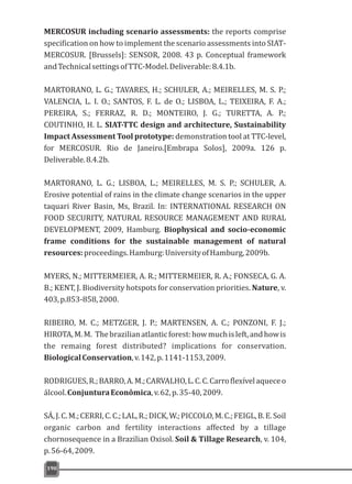 MERCOSUR including scenario assessments: the reports comprise
specification on how to implement the scenario assessments into SIAT-
MERCOSUR. [Brussels]: SENSOR, 2008. 43 p. Conceptual framework
andTechnicalsettingsofTTC-Model.Deliverable:8.4.1b.
MARTORANO, L. G.; TAVARES, H.; SCHULER, A.; MEIRELLES, M. S. P.;
VALENCIA, L. I. O.; SANTOS, F. L. de O.; LISBOA, L.; TEIXEIRA, F. A.;
PEREIRA, S.; FERRAZ, R. D.; MONTEIRO, J. G.; TURETTA, A. P.;
COUTINHO, H. L. SIAT-TTC design and architecture, Sustainability
Impact Assessment Tool prototype: demonstration tool at TTC-level,
for MERCOSUR. Rio de Janeiro.[Embrapa Solos], 2009a. 126 p.
Deliverable.8.4.2b.
MARTORANO, L. G.; LISBOA, L.; MEIRELLES, M. S. P.; SCHULER, A.
Erosive potential of rains in the climate change scenarios in the upper
taquari River Basin, Ms, Brazil. In: INTERNATIONAL RESEARCH ON
FOOD SECURITY, NATURAL RESOURCE MANAGEMENT AND RURAL
DEVELOPMENT, 2009, Hamburg. Biophysical and socio-economic
frame conditions for the sustainable management of natural
resources:proceedings.Hamburg:UniversityofHamburg,2009b.
MYERS, N.; MITTERMEIER, A. R.; MITTERMEIER, R. A.; FONSECA, G. A.
B.; KENT, J. Biodiversity hotspots for conservation priorities. Nature, v.
403,p.853-858,2000.
RIBEIRO, M. C.; METZGER, J. P.; MARTENSEN, A. C.; PONZONI, F. J.;
HIROTA,M.M. Thebrazilianatlanticforest:howmuchisleft,andhowis
the remaing forest distributed? implications for conservation.
BiologicalConservation,v.142,p.1141-1153,2009.
RODRIGUES,R.;BARRO,A.M.;CARVALHO,L.C.C.Carroflexívelaqueceo
álcool.ConjunturaEconômica,v.62,p.35-40,2009.
SÁ,J.C.M.;CERRI,C.C.;LAL,R.;DICK,W.;PICCOLO,M.C.;FEIGL,B.E.Soil
organic carbon and fertility interactions affected by a tillage
chornosequence in a Brazilian Oxisol. Soil & Tillage Research, v. 104,
p.56-64,2009.
190
 
