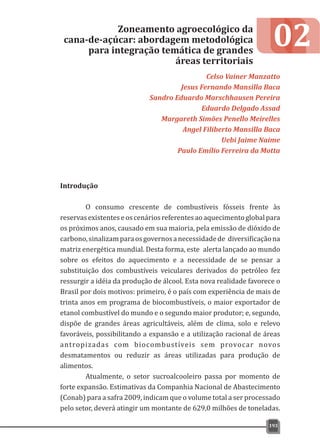 Introdução
O consumo crescente de combustíveis fósseis frente às
reservasexistenteseoscenáriosreferentesaoaquecimentoglobalpara
os próximos anos, causado em sua maioria, pela emissão de dióxido de
carbono,sinalizamparaosgovernosanecessidadede diversificaçãona
matriz energética mundial. Desta forma, este alerta lançado ao mundo
sobre os efeitos do aquecimento e a necessidade de se pensar a
substituição dos combustíveis veiculares derivados do petróleo fez
ressurgir a idéia da produção de álcool. Esta nova realidade favorece o
Brasil por dois motivos: primeiro, é o país com experiência de mais de
trinta anos em programa de biocombustíveis, o maior exportador de
etanol combustível do mundo e o segundo maior produtor; e, segundo,
dispõe de grandes áreas agricultáveis, além de clima, solo e relevo
favoráveis, possibilitando a expansão e a utilização racional de áreas
antropizadas com biocombustíveis sem provocar novos
desmatamentos ou reduzir as áreas utilizadas para produção de
alimentos.
Atualmente, o setor sucroalcooleiro passa por momento de
forte expansão. Estimativas da Companhia Nacional de Abastecimento
(Conab) para a safra 2009, indicam que o volume total a ser processado
pelo setor, deverá atingir um montante de 629,0 milhões de toneladas.
02Zoneamento agroecológico da
cana-de-açúcar: abordagem metodológica
para integração temática de grandes
áreas territoriais
Celso Vainer Manzatto
Jesus Fernando Mansilla Baca
Sandro Eduardo Marschhausen Pereira
Eduardo Delgado Assad
Margareth Simões Penello Meirelles
Angel Filiberto Mansilla Baca
Uebi Jaime Naime
Paulo Emílio Ferreira da Motta
193
 