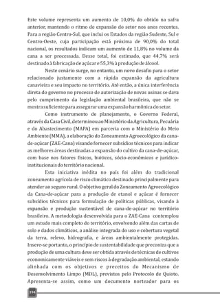 Este volume representa um aumento de 10,0% do obtido na safra
anterior, mantendo o ritmo de expansão do setor nos anos recentes.
Para a região Centro-Sul, que inclui os Estados da região Sudeste, Sul e
Centro-Oeste, cuja participação está próxima de 90,0% do total
nacional, os resultados indicam um aumento de 11,8% no volume da
cana a ser processada. Desse total, foi estimado, que 44,7% será
destinadoàfabricaçãodeaçúcare55,3%àproduçãodeálcool.
Neste cenário surge, no entanto, um novo desafio para o setor
relacionado justamente com a rápida expansão da agricultura
canavieira e seu impacto no território. Até então, a única interferência
direta do governo no processo de autorização de novas usinas se dava
pelo cumprimento da legislação ambiental brasileira, que não se
mostrasuficienteparaassegurarumaexpansãoharmônicadosetor.
Como instrumento de planejamento, o Governo Federal,
atravésdaCasaCivil,determinouaoMinistériodaAgricultura,Pecuária
e do Abastecimento (MAPA) em parceria com o Ministério do Meio
Ambiente (MMA), a elaboração do Zoneamento Agroecológico da cana-
de-açúcar (ZAE-Cana) visando fornecer subsídios técnicos para indicar
as melhores áreas destinadas a expansão do cultivo da cana-de-açúcar,
com base nos fatores físicos, bióticos, sócio-econômicos e jurídico-
institucionaisdoterritórionacional.
Esta iniciativa inédita no país foi além do tradicional
zoneamento agrícola de risco climático destinado principalmente para
atender ao seguro rural. O objetivo geral do Zoneamento Agroecológico
da Cana-de-açúcar para a produção de etanol e açúcar é fornecer
subsídios técnicos para formulação de políticas públicas, visando à
expansão e produção sustentável de cana-de-açúcar no território
brasileiro. A metodologia desenvolvida para o ZAE-Cana contemplou
um estudo mais completo do território, envolvendo além das cartas de
solo e dados climáticos, a análise integrada do uso e cobertura vegetal
da terra, relevo, hidrografia, e áreas ambientalmente protegidas.
Insere-se portanto, o princípio de sustentabilidade que preconiza que a
produção de uma cultura deve ser obtida através de técnicas de cultivos
economicamente viáveis e sem riscos à degradação ambiental, estando
alinhada com os objetivos e preceitos do Mecanismo de
Desenvolvimento Limpo (MDL), previstos pelo Protocolo de Quioto.
Apresenta-se assim, como um documento norteador para os
194
 