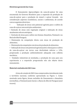 DiretrizesgeraisdoZae-Cana
O Zoneamento Agroecológico da cana-de-açúcar foi uma
encomenda do Governo Brasileiro para a expansão da produção de
cana-de-açúcar para a produção de etanol e açúcar levando em
consideração aspectos econômicos, sociais e ambientais, de acordo
comasseguintesdiretrizes:
Ÿ Indicação de áreas com potencial agrícola para o cultivo da
cana-de-açúcarsemrestriçõesambientais;
Ÿ Exclusão de áreas com vegetação original e indicação de áreas
atualmentesobusoantrópico;
Ÿ Exclusão de áreas para cultivo nos biomas Amazônia, Pantanal e na
BaciadoAltoParaguai;
Ÿ Diminuição da competição direta com áreas de produção de
alimentos;
Ÿ Diminuiçãodacompetiçãocomáreasdeproduçãodealimentos;
Ÿ Indicaçãodeáreascompotencialagrícola(soloeclima)paraocultivo
da cana-de-açúcar em terras com declividade inferior a 12%,
propiciando a produção ambientalmente adequada com colheita
mecânica;
Ÿ Unidades industriais já instaladas, a produção de cana para seu
suprimento e a expansão programada não são objeto deste
zoneamento.
MaterialemétodosdoZAE-Cana
A área de estudo do ZAE-Cana compreendeu inicialmente todo
o território nacional, conforme apresentada na Figura 1. Como
mostrada nesta figura, foram excluídos do Zoneamento a Amazônia
(vermelho), o Pantanal (azul claro) e a Bacia do Alto do Paraguai (azul
escuro).
196
 