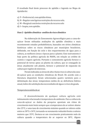 O resultado final deste processo de aptidão e legenda no Mapa de
Aptidãofoi:
a) P–Preferencial,comaptidãoótima.
b) R–Regularcomligeirasrestriçõesdorecursosolo.
c) M–Marginalcomfortesrestriçõesdorecursosolo
d) I–Inapta,semaptidão.
Fase2-Aptidãoclimática-análisedoriscoclimático
Na elaboração do Zoneamento Agroecológico para a cana-de-
açúcar foram utilizadas avaliações da aptidão climática e mais
recentemente estudos probabilísticos, baseados em séries climáticas
históricas sobre os riscos climáticos por municípios brasileiros,
definindo, em função do ciclo e dos requerimentos de água para a
cultura, as melhores áreas e épocas para o plantio. Este instrumento é
hoje parte da política agrícola do MAPA, em relação ao crédito de
custeio e seguro agrícola. Portanto o zoneamento agrícola fornece o
potencial de terras aptas ao plantio da cultura, que se conjugado às
áreas atualmente sob plantio, fornece o potencial de expansão da
culturaporregiõesdeinteresse.
Foram indicadas as áreas de alto e baixo risco à cultura da cana-
de-açúcar para as condições climáticas do Brasil. De acordo com a
literatura disponível, foram selecionadas quatro variáveis para a
delimitação das áreas: temperatura média do ar, deficiência hídrica
anual,índicedesatisfaçãodasnecessidadesdeáguaeoriscodegeada.
Temperaturamédiadoar
O desenvolvimento de qualquer cultura agrícola está
intimamente relacionado à temperatura do ambiente. Para a cultura da
cana-de-açúcar os dados da pesquisa apontam um ritmo de
crescimento mais lento sempre que a temperatura do ar estiver abaixo
dos 25°C, e uma taxa de crescimento máximo quando os valores estão
entre os 30°C e 34°C, tornando-se novamente reduzido frente a valores
maiores que 35ºC. Destaca-se um crescimento praticamente nulo da
cultura quando a temperatura do ar superar os 38°C. Alguns
201
 