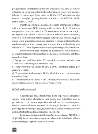 pesquisadores consideram ainda que o crescimento da cana-de-açúcar
estaciona ou torna-se praticamente nulo quando a temperatura do ar é
inferior a valores que ficam entre os 18°C e 21°C, dependendo das
demais condições, principalmente a hídrica (FAUCONIER, 1975;
BARBIERIetal.,1979).
Quanto à germinação da cana-de-açúcar, a temperatura ótima
está em torno dos 32°C, considerando o limite de 21°C como a
temperatura base para essa fase. Para completar a fase de maturação,
em regiões com ausência de estação seca definida nesse momento,
como é o caso da maior parte da região sul do país, é necessário, para
que se tenha um maior acúmulo de sacarose e, consequentemente, alto
rendimento de açúcar e álcool, que a temperatura média diária seja
inferiora21°C,afimdeproporcionarumrepousovegetativodacultura.
De acordo com esse conjunto de informações, foram adotadas
as seguintes classes de temperatura média anual em relação à aptidão à
cana-de-açúcar:
a) Temperaturamédiaanual<18°C-restriçãoacentuadaedealtorisco
àculturadacana-de-açúcarparaindústria;
b) Temperatura média anual de 18°C a 20°C – restrição parcial por
carênciatérmica;
c) Temperatura média anual > 20°C – ideal, ótimo ao crescimento da
cana-de-açúcar;
d) Temperatura média anual < 14°C – limite abaixo do qual a cana-de-
açúcarsetornainviávelporcarênciatérmicasevera.
Deficiênciahídricaanual
A distribuição anual das chuvas é muito importante, almejando
sempre uma maior abundância nos meses que coincidam com o
período de crescimento vegetativo do cultivo da cana-de-açúcar.
Contrariamente, durante os meses de maturação da cultura o ideal é a
presença de uma estação seca, favorecendo o acúmulo de sacarose no
colmo,atrafegabilidadedasmáquinaseacolheita.
DeacordocomtodasasinformaçõesfornecidasporALFONSIet
al. (1987) foram adotadas as seguintes classes de deficiência hídrica
anualemrelaçãoàaptidãoàcana-de-açúcar:
202
 