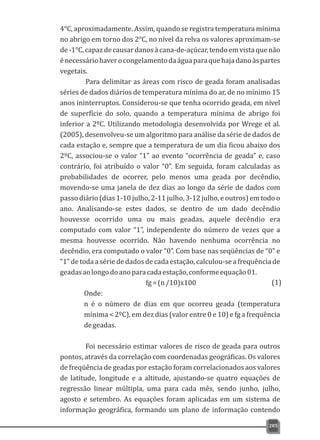 4°C, aproximadamente. Assim, quando se registra temperatura mínima
no abrigo em torno dos 2°C, no nível da relva os valores aproximam-se
de-1°C,capazdecausardanosàcana-de-açúcar,tendoemvistaquenão
énecessáriohaverocongelamentodaáguaparaquehajadanoàspartes
vegetais.
Para delimitar as áreas com risco de geada foram analisadas
séries de dados diários de temperatura mínima do ar, de no mínimo 15
anos ininterruptos. Considerou-se que tenha ocorrido geada, em nível
de superfície do solo, quando a temperatura mínima de abrigo foi
inferior a 2ºC. Utilizando metodologia desenvolvida por Wrege et al.
(2005), desenvolveu-se um algoritmo para análise da série de dados de
cada estação e, sempre que a temperatura de um dia ficou abaixo dos
2ºC, associou-se o valor “1” ao evento “ocorrência de geada” e, caso
contrário, foi atribuído o valor “0”. Em seguida, foram calculadas as
probabilidades de ocorrer, pelo menos uma geada por decêndio,
movendo-se uma janela de dez dias ao longo da série de dados com
passo diário (dias 1-10 julho, 2-11 julho, 3-12 julho, e outros) em todo o
ano. Analisando-se estes dados, se dentro de um dado decêndio
houvesse ocorrido uma ou mais geadas, aquele decêndio era
computado com valor “1”, independente do número de vezes que a
mesma houvesse ocorrido. Não havendo nenhuma ocorrência no
decêndio, era computado o valor “0”. Com base nas seqüências de “0” e
“1” de toda a série de dados de cada estação, calculou-se a frequência de
geadasaolongodoanoparacadaestação,conformeequação01.
fg=(n/10)x100
Onde:
n é o número de dias em que ocorreu geada (temperatura
mínima < 2ºC), em dez dias (valor entre 0 e 10) e fg a frequência
degeadas.
Foi necessário estimar valores de risco de geada para outros
pontos, através da correlação com coordenadas geográficas. Os valores
de freqüência de geadas por estação foram correlacionados aos valores
de latitude, longitude e a altitude, ajustando-se quatro equações de
regressão linear múltipla, uma para cada mês, sendo junho, julho,
agosto e setembro. As equações foram aplicadas em um sistema de
informação geográfica, formando um plano de informação contendo
205
(1)
 