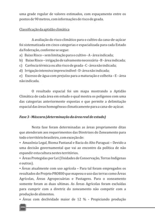 uma grade regular de valores estimados, com espaçamento entre os
pontosde90metros,cominformaçõesderiscodegeada.
Classificaçãodaaptidãoclimática
A avaliação do risco climático para o cultivo da cana-de-açúcar
foi sistematizada em cinco categorias e espacializada para cada Estado
daFederação,conformesesegue:
a) BaixoRisco–semlimitaçãoparaocultivo-A-áreaindicada;
b) BaixoRisco–irrigaçãodesalvamentonecessária-B-áreaindicada;
c) Carênciatérmicaoualtoriscodegeada-C-áreanãoindicada;
d) Irrigaçãointensivaimprescindível-D-áreanãoindicada;
e) Excesso de água com prejuízo para a maturação e colheita - E - área
nãoindicada.
O resultado espacial foi um mapa mostrando a Aptidão
Climática de cada área em estudo o qual mostra os polígonos com uma
das categorias anteriormente expostas e que permite a delimitação
espacialdasáreashomogêneasclimaticamenteparaacana-de-açúcar.
Fase3-Máscara(determinaçãodaárearealdeestudo)
Nesta fase foram determinadas as áreas propriamente ditas
que atenderam aos requerimentos das Diretrizes do Zoneamento para
todooterritóriobrasileiro,comexceçãode:
Ÿ Amazônia Legal, Bioma Pantanal e Bacia do Alto Paraguai – Devido a
uma decisão governamental que vai ao encontro da política de não
expandirestaculturanestesterritórios.
ŸÁreasProtegidasporLei(UnidadesdeConservação,TerrasIndígenas
eoutras).
ŸÁreas atualmente com uso agrícola – Para tal foram empregados os
resultados do Projeto PROBIO que mapeou o uso das terras como Áreas
Agrícolas, Áreas Agropecuárias e Pastagens. Para o zoneamento
somente foram as duas ultimas. As Áreas Agrícolas foram excluídas
para cumprir com a diretriz do zoneamento não competir com a
produçãodealimentos.
Ÿ Áreas com declividade maior de 12 % - Propiciando produção
206
 