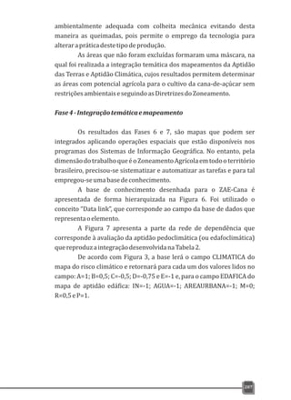 ambientalmente adequada com colheita mecânica evitando desta
maneira as queimadas, pois permite o emprego da tecnologia para
alterarapráticadestetipodeprodução.
As áreas que não foram excluídas formaram uma máscara, na
qual foi realizada a integração temática dos mapeamentos da Aptidão
das Terras e Aptidão Climática, cujos resultados permitem determinar
as áreas com potencial agrícola para o cultivo da cana-de-açúcar sem
restriçõesambientaiseseguindoasDiretrizesdoZoneamento.
Fase4-Integraçãotemáticaemapeamento
Os resultados das Fases 6 e 7, são mapas que podem ser
integrados aplicando operações espaciais que estão disponíveis nos
programas dos Sistemas de Informação Geográfica. No entanto, pela
dimensãodotrabalhoqueéoZoneamentoAgrícolaemtodooterritório
brasileiro, precisou-se sistematizar e automatizar as tarefas e para tal
empregou-seumabasedeconhecimento.
A base de conhecimento desenhada para o ZAE-Cana é
apresentada de forma hierarquizada na Figura 6. Foi utilizado o
conceito “Data link”, que corresponde ao campo da base de dados que
representaoelemento.
A Figura 7 apresenta a parte da rede de dependência que
corresponde à avaliação da aptidão pedoclimática (ou edafoclimática)
quereproduzaintegraçãodesenvolvidanaTabela2.
De acordo com Figura 3, a base lerá o campo CLIMATICA do
mapa do risco climático e retornará para cada um dos valores lidos no
campo: A=1; B=0,5; C=-0,5; D=-0,75 e E=-1 e, para o campo EDAFICA do
mapa de aptidão edáfica: IN=-1; AGUA=-1; AREAURBANA=-1; M=0;
R=0,5eP=1.
207
 