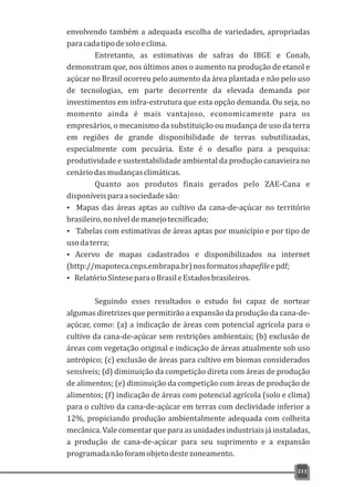 envolvendo também a adequada escolha de variedades, apropriadas
paracadatipodesoloeclima.
Entretanto, as estimativas de safras do IBGE e Conab,
demonstram que, nos últimos anos o aumento na produção de etanol e
açúcar no Brasil ocorreu pelo aumento da área plantada e não pelo uso
de tecnologias, em parte decorrente da elevada demanda por
investimentos em infra-estrutura que esta opção demanda. Ou seja, no
momento ainda é mais vantajoso, economicamente para os
empresários, o mecanismo da substituição ou mudança de uso da terra
em regiões de grande disponibilidade de terras subutilizadas,
especialmente com pecuária. Este é o desafio para a pesquisa:
produtividade e sustentabilidade ambiental da produção canavieira no
cenáriodasmudançasclimáticas.
Quanto aos produtos finais gerados pelo ZAE-Cana e
disponíveisparaasociedadesão:
Ÿ Mapas das áreas aptas ao cultivo da cana-de-açúcar no território
brasileiro,noníveldemanejotecnificado;
Ÿ Tabelas com estimativas de áreas aptas por município e por tipo de
usodaterra;
Ÿ Acervo de mapas cadastrados e disponibilizados na internet
(http://mapoteca.cnps.embrapa.br)nosformatosshapefileepdf;
Ÿ RelatórioSínteseparaoBrasileEstadosbrasileiros.
Seguindo esses resultados o estudo foi capaz de nortear
algumas diretrizes que permitirão a expansão da produção da cana-de-
açúcar, como: (a) a indicação de áreas com potencial agrícola para o
cultivo da cana-de-açúcar sem restrições ambientais; (b) exclusão de
áreas com vegetação original e indicação de áreas atualmente sob uso
antrópico; (c) exclusão de áreas para cultivo em biomas considerados
sensíveis; (d) diminuição da competição direta com áreas de produção
de alimentos; (e) diminuição da competição com áreas de produção de
alimentos; (f) indicação de áreas com potencial agrícola (solo e clima)
para o cultivo da cana-de-açúcar em terras com declividade inferior a
12%, propiciando produção ambientalmente adequada com colheita
mecânica. Vale comentar que para as unidades industriaisjá instaladas,
a produção de cana-de-açúcar para seu suprimento e a expansão
programadanãoforamobjetodestezoneamento.
211
 