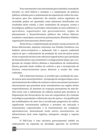 Essezoneamentoéuminstrumentoparasubsidiaratomadade
decisões ao nível federal e estadual, e a implantação de políticas
públicas voltadas para o ordenamento da expansão do cultivo da cana-
de-açúcar para fins industriais. No entanto, outros segmentos da
sociedade podem ser apontados como potenciais beneficiados nos
resultados deste estudo, a citar: instituições de pesquisa, ensino e
tecnológicas; públicas ou privadas; relacionadas ao meio ambiente e a
agricultura; organizações não governamentais; órgãos de
planejamento e desenvolvimento públicos das esferas federais,
estaduais e municipais; assessorias parlamentares, Ministério Público,
organizaçõesinternacionais,dentreoutros.
Desta forma, a implementação do projeto enseja promover, de
forma diferenciada, impactos relevantes nos Estados brasileiros nos
âmbitos sócio-econômicos e ambiental. Sob o aspecto ambiental
espera-se que o ordenamento da produção de cana-de-açúcar possa
evitaraexpansãoemáreacomcoberturavegetalnativa;queaprodução
de biocombustíveis seja sustentável e ecologicamente limpa; que a co-
geração de energia elétrica diminua a dependência de combustíveis
fósseis, gerando ainda créditos de carbono e que a incorporação de
técnicas conservacionistas possa diminuir a erosão dos solos
cultivados.
Sob a dimensão humana, se acredita que a produção da cana-
de-açúcar para etanol permitirá: a) emprego de energias limpas com o
aproveitamentodecréditosdecarbonoeoutrosmecanismonacionaise
internacionais que permitam atrair investimentos nas regiões destes
emprendimentos; b) Aumento da ocupação permanente da mão-de-
obra local, com a substituição da colheita manual pela mecânica; c)
Organização dos fornecedores de cana em cooperativas; d) a Indução
tecnológica na produção e colheita decana-de-açúcar; e) a qualificação
dos trabalhadores do setor face à tecnificação progressiva do cultivo,
significando investimentos públicos e privados em educação e
treinamentos especializados e f) Investimentos em complexos
agroindustriais, demandando ainda outros investimentos em
infraestrutura local como logística, transporte, energia e suporte
técnico.
O ZAE-Cana é uma iniciativa governamental inédita no
ordenamento da expansão de atividades agrícolas no território
212
 