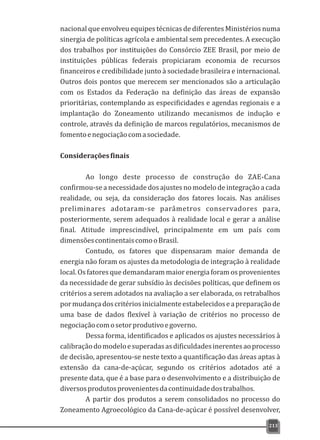 nacional que envolveu equipes técnicas de diferentes Ministérios numa
sinergia de políticas agrícola e ambiental sem precedentes. A execução
dos trabalhos por instituições do Consórcio ZEE Brasil, por meio de
instituições públicas federais propiciaram economia de recursos
financeiros e credibilidade junto à sociedade brasileira e internacional.
Outros dois pontos que merecem ser mencionados são a articulação
com os Estados da Federação na definição das áreas de expansão
prioritárias, contemplando as especificidades e agendas regionais e a
implantação do Zoneamento utilizando mecanismos de indução e
controle, através da definição de marcos regulatórios, mecanismos de
fomentoenegociaçãocomasociedade.
Consideraçõesfinais
Ao longo deste processo de construção do ZAE-Cana
confirmou-se a necessidade dos ajustes no modelo de integração a cada
realidade, ou seja, da consideração dos fatores locais. Nas análises
preliminares adotaram-se parâmetros conservadores para,
posteriormente, serem adequados à realidade local e gerar a análise
final. Atitude imprescindível, principalmente em um país com
dimensõescontinentaiscomooBrasil.
Contudo, os fatores que dispensaram maior demanda de
energia não foram os ajustes da metodologia de integração à realidade
local. Os fatores que demandaram maior energia foram os provenientes
da necessidade de gerar subsídio às decisões políticas, que definem os
critérios a serem adotados na avaliação a ser elaborada, os retrabalhos
pormudançadoscritériosinicialmenteestabelecidoseapreparaçãode
uma base de dados flexível à variação de critérios no processo de
negociaçãocomosetorprodutivoegoverno.
Dessa forma, identificados e aplicados os ajustes necessários à
calibraçãodomodeloesuperadasasdificuldadesinerentesaoprocesso
de decisão, apresentou-se neste texto a quantificação das áreas aptas à
extensão da cana-de-açúcar, segundo os critérios adotados até a
presente data, que é a base para o desenvolvimento e a distribuição de
diversosprodutosprovenientesdacontinuidadedostrabalhos.
A partir dos produtos a serem consolidados no processo do
Zoneamento Agroecológico da Cana-de-açúcar é possível desenvolver,
213
 