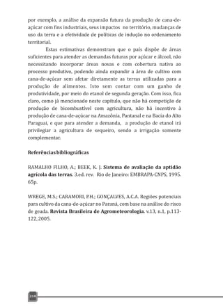 por exemplo, a análise da expansão futura da produção de cana-de-
açúcar com fins industriais, seus impactos no território, mudanças de
uso da terra e a efetividade de políticas de indução no ordenamento
territorial.
Estas estimativas demonstram que o país dispõe de áreas
suficientes para atender as demandas futuras por açúcar e álcool, não
necessitando incorporar áreas novas e com cobertura nativa ao
processo produtivo, podendo ainda expandir a área de cultivo com
cana-de-açúcar sem afetar diretamente as terras utilizadas para a
produção de alimentos. Isto sem contar com um ganho de
produtividade, por meio do etanol de segunda geração. Com isso, fica
claro, como já mencionado neste capítulo, que não há competição de
produção de bicombustível com agricultura, não há incentivo à
produção de cana-de-açúcar na Amazônia, Pantanal e na Bacia do Alto
Paraguai, e que para atender a demanda, a produção de etanol irá
privilegiar a agricultura de sequeiro, sendo a irrigação somente
complementar.
Referênciasbibliográficas
RAMALHO FILHO, A.; BEEK, K. J. Sistema de avaliação da aptidão
agrícola das terras. 3.ed. rev. Rio de Janeiro: EMBRAPA-CNPS, 1995.
65p.
WREGE, M.S.; CARAMORI, P.H.; GONÇALVES, A.C.A. Regiões potenciais
para cultivo da cana-de-açúcar no Paraná, com base na análise do risco
de geada. Revista Brasileira de Agrometeorologia. v.13, n.1, p.113-
122,2005.
214
 