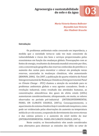 Introdução
Os problemas ambientais estão crescendo em importância, a
medida que a sociedade torna-se cada vez mais consciente da
vulnerabilidade e riscos dos bens e serviços proporcionados pelos
ecossistemas em função das mudanças globais. Preocupações com as
fontes de energia, resultantes da demanda mundial crescente por óleo,
com a concentração geográfica das reservas conhecidas de petróleo e o
aumento dos custos para encontrar e colocar em produção novas
reservas, associadas às mudanças climáticas, vêm aumentando
(KOONIN, 2006). Em 2007, a publicação do quarto relatório do Painel
Intergovernamental de Mudanças Climáticas (Intergovernmental Panel
on Climate Change - IPCC) chamou a atenção da sociedade para os
problemas ambientais globais e seus agentes causadores. Desde a
revolução industrial, como resultado das atividades humanas, as
concentrações atmosféricas dos gases do efeito estufa (GEEs)
aumentaram consideravelmente, ultrapassando, em muito, os valores
observados no período pré-industrial (INTERGOVERNMENTAL
PANEL ON CLIMATE CHANGE, 2007a). Consequentemente, o
aquecimentodosistemaclimáticohojeéconsideradoinequívoco,como
pode ser evidenciado pelas observações do aumento na temperatura
média do ar e do oceano, a expansão do derretimento das neves eternas
e das calotas polares e o aumento do nível médio do mar
(INTERGOVERNMENTAL PANELONCLIMATECHANGE,2007a).
Neste cenário, os biocombustíveis vêm sendo considerados
uma alternativa para diminuir as emissões dos GEEs no setor de
03Agroenergia e sustentabilidade
do solo e da água
Maria Victoria Ramos Ballester
Reynaldo Luiz Victoria
Alex Vladimir Krusche
215
 