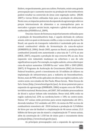fósforo, respectivamente, para seu cultivo. Portanto, existe uma grande
preocupação que o aumento massivo na produção de biocombustíveis
poderá resultar na conversão de áreas com vegetação nativa (REAY,
2007) e terras férteis utilizadas hoje para a produção de alimentos.
Nestecaso,osimpactospotenciaisdaexpansãodaagroenergiasobreos
preços internacionais de alimentos e as consequências para os
mercados e grupos sociais locais, regionais e global são ainda pouco
conhecidos(FISHERetal.,2009).
Uma das classes de biomassa majoritariamente utilizadas para
a produção de biocombustíveis hoje, é aquela derivada de culturas
anuais, entre as quais se destacam o milho, a soja e a cana-de-açúcar. No
Brasil, um quarto do transporte rodoviário é sustentado pelo uso de
etanol combustível obtido da fermentação da cana-de-açúcar
(SOMERVILLE, 2006). Desde 2005, apenas no Brasil, a produção deste
combustível (etanol) vem aumentando a uma taxa de 7 a 8 % ao ano
(IBGE, 2007), enquanto a produção de soja crescreu 8% ao ano. Essa
expansão vem induzindo mudanças na cobertura e uso do solo
significativasnopaís.Porexemplo,naregiãosudeste,aáreacobertapor
-1
cana-de-açúcar aumentou 120.000 ha ano entre 2001 e 2005 (IBGE,
2007). O Programa de Aceleração do Crescimento (PAC) do Governo
Federal brasileiro, prevê o investimento de 10 milhões de dólares na
implantação de infraestrutura para a indústria de biocombustíveis.
Destes,maisde90%serãoaplicadosemobrasnasregiõessudeste,sule
centro-oeste, nos estados de São Paulo, Minas Gerais, Mato Grosso do
Sul e Goias (http://www.brasil.gov.br/pac). As áreas potenciais para a
expansão da agroenergia (EMBRAPA, 2006) ocupam cerca de 50% do
territórionacional.Nestasáreas,até2007,365unidadesprocessadoras
de álcool e açúcar tinham sido instaladas. Desse total, 68% estão na
região sudeste/sul, 23% na nordeste/norte e 10% no centro-oeste.
Outras 147 usinas estão previstas para serem implantadas até 2011,
devendo totalizar 512 unidades até 2011. As metas do PAC na área de
combustíveis renováveis até 2010 incluem a produção de 3,3 bilhões
de litros por ano de biodisel e a implantação de 46 novas usinas, 23,3
bilhões de litros por ano de etanol e a implantação de 77 novas usinas,
além da construção de 1.150 km de dutos para o escoamento desta
produção(http://www.brasil.gov.br/pac).
As principais preocupações com a expansão da agroenergia
217
 