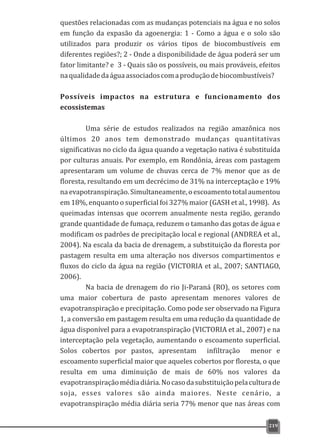 questões relacionadas com as mudanças potenciais na água e no solos
em função da expasão da agoenergia: 1 - Como a água e o solo são
utilizados para produzir os vários tipos de biocombustíveis em
diferentes regiões?; 2 - Onde a disponibilidade de água poderá ser um
fator limitante? e 3 - Quais são os possíveis, ou mais prováveis, efeitos
naqualidadedaáguaassociadoscomaproduçãodebiocombustíveis?
Possíveis impactos na estrutura e funcionamento dos
ecossistemas
Uma série de estudos realizados na região amazônica nos
últimos 20 anos tem demonstrado mudanças quantitativas
significativas no ciclo da água quando a vegetação nativa é substituída
por culturas anuais. Por exemplo, em Rondônia, áreas com pastagem
apresentaram um volume de chuvas cerca de 7% menor que as de
floresta, resultando em um decrécimo de 31% na interceptação e 19%
naevapotranspiração.Simultaneamente,oescoamentototalaumentou
em 18%, enquanto o superficial foi 327% maior (GASH et al., 1998). As
queimadas intensas que ocorrem anualmente nesta região, gerando
grande quantidade de fumaça, reduzem o tamanho das gotas de água e
modificam os padrões de precipitação local e regional (ANDREA et al.,
2004). Na escala da bacia de drenagem, a substituição da floresta por
pastagem resulta em uma alteração nos diversos compartimentos e
fluxos do ciclo da água na região (VICTORIA et al., 2007; SANTIAGO,
2006).
Na bacia de drenagem do rio Ji-Paraná (RO), os setores com
uma maior cobertura de pasto apresentam menores valores de
evapotranspiração e precipitação. Como pode ser observado na Figura
1, a conversão em pastagem resulta em uma redução da quantidade de
água disponível para a evapotranspiração (VICTORIA et al., 2007) e na
interceptação pela vegetação, aumentando o escoamento superficial.
Solos cobertos por pastos, apresentam infiltração menor e
escoamento superficial maior que aqueles cobertos por floresta, o que
resulta em uma diminuição de mais de 60% nos valores da
evapotranspiraçãomédiadiária.Nocasodasubstituiçãopelaculturade
soja, esses valores são ainda maiores. Neste cenário, a
evapotranspiração média diária seria 77% menor que nas áreas com
219
 