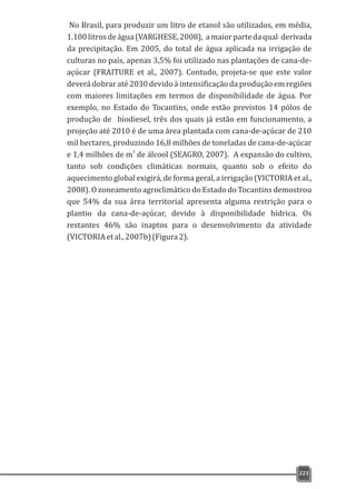 No Brasil, para produzir um litro de etanol são utilizados, em média,
1.100litrosdeágua(VARGHESE,2008), amaiorpartedaqual derivada
da precipitação. Em 2005, do total de água aplicada na irrigação de
culturas no país, apenas 3,5% foi utilizado nas plantações de cana-de-
açúcar (FRAITURE et al., 2007). Contudo, projeta-se que este valor
deverá dobrar até 2030 devido à intensificação da produção em regiões
com maiores limitações em termos de disponibilidade de água. Por
exemplo, no Estado do Tocantins, onde estão previstos 14 pólos de
produção de biodiesel, três dos quais já estão em funcionamento, a
projeção até 2010 é de uma área plantada com cana-de-açúcar de 210
mil hectares, produzindo 16,8 milhões de toneladas de cana-de-açúcar
3
e 1,4 milhões de m de álcool (SEAGRO, 2007). A expansão do cultivo,
tanto sob condições climáticas normais, quanto sob o efeito do
aquecimento global exigirá, de forma geral, a irrigação (VICTORIA et al.,
2008). O zoneamento agroclimático do Estado do Tocantins demostrou
que 54% da sua área territorial apresenta alguma restrição para o
plantio da cana-de-açúcar, devido à disponibilidade hídrica. Os
restantes 46% são inaptos para o desenvolvimento da atividade
(VICTORIAetal.,2007b)(Figura2).
221
 