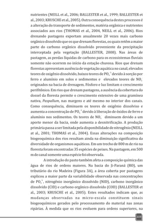 223
nutrientes (NEILL et al., 2006; BALLESTER et al., 1999; BALLESTER et
al.,2003;KRUSCHEetal.,2005).Outraconsequênciadestesprocessosé
a alteração do transporte de sedimentos, matéria orgânica e nutrientes
associados aos rios (THOMAS et al., 2004, NEILL et al., 2006). Rios
drenando pastagens exportam anualmente 20 vezes mais carbono
orgânicodissolvidoqueosquedrenamflorestas,osquaisretêmamaior
parte do carbono orgânico dissolvido proveniente da precipitação
interceptada pela vegetação (BALLESTER, 2008). Nas áreas de
pastagem, as perdas líquidas de carbono para os ecossistemas fluviais
somente não ocorrem no início da estação chuvosa. Rios que drenam
florestasapresentamausênciadevegetaçãoaquáticanocanal,elevados
-3
teores de oxigênio dissolvido, baixos teores de PO devido à sorção por4
-
ferro e alumínio em solos e sedimentos e elevados teores de NO3
originados na bacia de drenagem. Fósforo e luz limitam o crescimento
perifitônico. Em rios que drenam pastagens, a ausência da cobertura do
dossel da floresta permite o crescimento extensivo de uma gramínea
nativa, Paspallum, nas margens e até mesmo no interior dos canais.
Como consequência, diminuem os teores de oxigênio dissolviso e
-3
aumenta a concentração de PO devido à liberação de óxidos de ferro e4
-
alumínio nos sedimentos. Os teores de NO diminuem devido a um3
aporte menor da bacia, onde aumenta a desnitrificação. A produção
primáriapassaaserlimitadapeladisponibilidadedenitrogênio(NEILL
at al., 2001; THOMAS et al., 2004). Essas alterações na composição
biogeoquímica dos rios resultam ainda na diminuição significativa da
diversidade de organismos aquáticos. Em um trecho de 800 m de rio na
floresta foram encontradas 35 espécies de peixes. Na pastagem, em 500
mdecanalsomenteumaespéciefoiobservada.
A introdução do pasto também afeta a composição química das
água de rios de ordens maiores. Na bacia do Ji-Paraná (RO), um
tributário do rio Madeira (Figura 3A), a área coberta por pastagens
explicou a maior parte da variabilidade observada nas concentrações
3-
de PO , nitrogênio inorgânico dissolvido (NID), carbono inorgânico4
dissolvido (CID) e carbono orgânico dissolvido (COD) (BALLESTER et
al., 2003; KRUSCHE et al., 2005). Estes resultados indicam que, as
mudanças observadas na micro-escala constituem sinais
biogeoquímicos gerados pelo processamento do material nas zonas
ripárias. À medida que os rios evoluem para ordens superiores, na
 