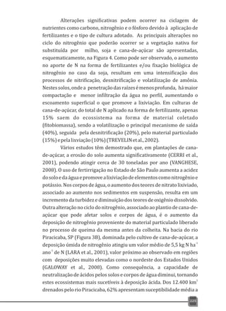 225
Alterações significativas podem ocorrer na ciclagem de
nutrientes como carbono, nitrogênio e o fósforo devido à aplicação de
fertilizantes e o tipo de cultura adotado. As principais alterações no
ciclo do nitrogênio que poderão ocorrer se a vegetação nativa for
substituída por milho, soja e cana-de-açúcar são apresentadas,
esquematicamente, na Figura 4. Como pode ser observado, o aumento
no aporte de N na forma de fertilizantes e/ou fixação biológica de
nitrogênio no caso da soja, resultam em uma intensificação dos
processos de nitrificação, desnitrificação e volatilização de amônia.
Nestessolos,ondea penetraçãodasraízesémenosprofunda, hámaior
compactação e menor infiltração da água no perfil, aumentando o
escoamento superficial o que promove a lixiviação. Em culturas de
cana-de-açúcar, do total de N aplicado na forma de fertilizante, apenas
15% saem do ecossistema na forma de material coletado
(fitobiomassa), sendo a volatilização o principal mecanismo de saída
(40%), seguida pela desnitrificação (20%), pelo material particulado
(15%)epelalixviação(10%)(TREVELINetal.,2002).
Vários estudos têm demostrado que, em plantações de cana-
de-açúcar, a erosão do solo aumenta significativamente (CERRI et al.,
2001), podendo atingir cerca de 30 toneladas por ano (VANGHESE,
2008). O uso de fertirrigação no Estado de São Paulo aumenta a acidez
dosoloedaáguaepromovealixiviaçãodeelementoscomonitrogênioe
potássio. Nos corpos de água, o aumento dos teores de nitrato lixiviado,
associado ao aumento nos sedimentos em suspensão, resulta em um
incremento da turbidez e diminuição dos teores de oxigênio dissolvido.
Outra alteração no ciclo do nitrogênio, associado ao plantio de cana-de-
açúcar que pode afetar solos e corpos de água, é o aumento da
deposição de nitrogênio proveniente do material particulado liberado
no processo de queima da mesma antes da colheita. Na bacia do rio
Piracicaba, SP (Figura 3B), dominada pelo cultivo de cana-de-açúcar, a
-1
deposição úmida de nitrogênio atingiu um valor médio de 5,5 kg N ha
-1
ano de N (LARA et al., 2001), valor próximo ao observado em regiões
com deposições muito elevadas como o nordeste dos Estados Unidos
(GALOWAY et al., 2008). Como consequência, a capacidade de
neutralização de ácidos pelos solos e corpos de água diminui, tornando
2
estes ecossistemas mais sucetíveis à deposição ácida. Dos 12.400 km
drenados pelo rio Piracicaba, 62% apresentam suceptibilidade média a
 