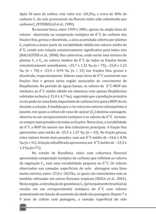 Após 50 anos de cultivo, este valor era –20,2‰, e cerca de 40% do
carbono C do solo proveniente da floresta tinha sido substituído por3
carbonoC (VITORELLOetal.,1989).4
Na mesma bacia, entre 1999 e 2001, apesar da ampla faixa de
13
valores observada na composição isotópica do δ C do carbono das
frações fina, grossa e dissolvida , a área acumulada coberta por plantas
C explicou a maior parte da variabilidade obtida nos valores médio do4
13
δ C, sendo esta relação estatisticamente significativa para todas elas
(BALLESTER et al., 2008). Nas cabeceiras, onde existe uma mistura de
13
plantas C e C , os valores médios do δ C de todas as frações foram3 4
estastisticamente semelhantes, –25,7 ± 1,32 ‰ (n = 75), –25,8 ± 1,23
‰ (n = 78) e -23,4 ± 0,94 ‰ (n = 32) nas frações fina, grossa e
13
dissolvida, respectivamente. Valores mais leves de δ C ocorreram nas
frações fina e grossa nesta região associadas ao crescimento de
13
fitoplâncton. No período de águas baixas, os valores de δ C-MOP são
13
similares ao δ C médio obtido em amostras com apenas fitoplâncton
coletadas na bacia (-31,0 ± 4,7 ‰), sugerindo que a produção primária
insitupodeserumafonteimportantedecarbonoleveparaaMOPdorio
durante a estação. A medida que o rio entra nos setores subsequêntes à
jusante, nos quais a cultura de cana-de-açúcar (C ) domina a paisagem,4
13
observa-se um enriquecimento isotópico e os valores do δ C tornam-
sesempremaispesadosemtodasasfrações.Nestaárea,avariabilidade
13
do δ C a MOP foi menor nos dois tributários principais. A fração fina
apresentou uma média de -25,5 ± 1,37 ‰ (n = 32). Na fração grossa,
13
estes valores foram mais pesados, com um δ C médio de –24,6 ± 0,96
13
‰(n=31).Afraçãoultrafiltradaapresentouum δ Cmédiode –23,3±
1,3‰(n=71).
No estado de Rondônia, solos com cobertura florestal
apresentam composição isotópica do carbono que refletem os valores
13
da vegetação C , com uma variabilidade pequena no δ C. Os valores3
observados nas camadas superficiais do solo abrangem uma faixa
muito estreita, entre -27,0 e -28,5‰, os quais são consistentes com as
medidas efetuadas em outras florestas tropicais (NEILL et al., 2001).
Nesta região, a introdução de gramíneas C (principalmente brachiaria)4
13
resulta em um enriquecimento isotópico do δ C com valores
aumentando em função do aumento da idade das pastagens. Depois 7 a
9 anos de cultivo com pastagens, a camada superficial do solo
228
 