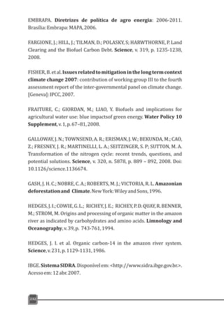 EMBRAPA. Diretrizes de política de agro energia: 2006-2011.
Brasília:Embrapa:MAPA,2006.
FARGIONE, J.; HILL, J.; TILMAN, D.; POLASKY, S; HARWTHORNE, P. Land
Clearing and the Biofuel Carbon Debt. Science, v. 319, p. 1235-1238,
2008.
FISHER,B.etal.Issuesrelatedtomitigationinthelongtermcontext
climate change 2007: contribution of working group III to the fourth
assessment report of the inter-governmental panel on climate change.
[Geneva]:IPCC,2007.
FRAITURE, C.; GIORDAN, M.; LIAO, Y. Biofuels and implications for
agricultural water use: blue impactsof green energy. Water Policy 10
Supplement,v.1,p.67–81,2008.
GALLOWAY, J. N.; TOWNSEND, A. R.; ERISMAN, J. W.; BEKUNDA, M.; CAO,
Z.; FRESNEY, J. R.; MARTINELLI, L. A.; SEITZINGER, S. P; SUTTON, M. A.
Transformation of the nitrogen cycle: recent trends, questions, and
potential solutions. Science, v. 320, n. 5878, p. 889 – 892, 2008. Doi:
10.1126/science.1136674.
GASH, J. H. C.; NOBRE, C. A.; ROBERTS, M. J.; VICTORIA, R. L. Amazonian
deforestationand Climate.NewYork:WileyandSons,1996.
HEDGES,J.I.;COWIE,G.L.; RICHEY,J.E.; RICHEY,P.D.QUAY,R.BENNER,
M.; STROM, M. Origins and processing of organic matter in the amazon
river as indicated by carbohydrates and amino acids. Limnology and
Oceanography,v.39,p. 743-761,1994.
HEDGES, J. I. et al. Organic carbon-14 in the amazon river system.
Science,v.231,p.1129-1131,1986.
IBGE.SistemaSIDRA.Disponívelem:<http://www.sidra.ibge.gov.br.>.
Acessoem:12abr.2007.
232
 