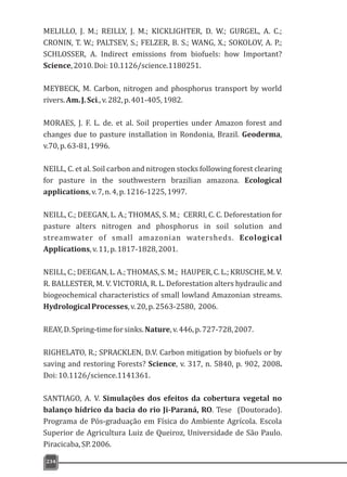 MELILLO, J. M.; REILLY, J. M.; KICKLIGHTER, D. W.; GURGEL, A. C.;
CRONIN, T. W.; PALTSEV, S.; FELZER, B. S.; WANG, X.; SOKOLOV, A. P.;
SCHLOSSER, A. Indirect emissions from biofuels: how Important?
Science,2010.Doi:10.1126/science.1180251.
MEYBECK, M. Carbon, nitrogen and phosphorus transport by world
rivers.Am.J.Sci.,v.282,p.401-405,1982.
MORAES, J. F. L. de. et al. Soil properties under Amazon forest and
changes due to pasture installation in Rondonia, Brazil. Geoderma,
v.70,p.63-81,1996.
NEILL, C. et al. Soil carbon and nitrogen stocks following forest clearing
for pasture in the southwestern brazilian amazona. Ecological
applications,v.7,n.4,p.1216-1225,1997.
NEILL, C.; DEEGAN, L. A.; THOMAS, S. M.; CERRI, C. C. Deforestation for
pasture alters nitrogen and phosphorus in soil solution and
streamwater of small amazonian watersheds. Ecological
Applications,v.11,p.1817-1828,2001.
NEILL, C.; DEEGAN, L. A.; THOMAS, S. M.; HAUPER, C. L.; KRUSCHE, M. V.
R. BALLESTER, M. V. VICTORIA, R. L. Deforestation alters hydraulic and
biogeochemical characteristics of small lowland Amazonian streams.
HydrologicalProcesses,v.20,p.2563-2580, 2006.
REAY,D.Spring-timeforsinks.Nature,v.446,p.727-728,2007.
RIGHELATO, R.; SPRACKLEN, D.V. Carbon mitigation by biofuels or by
saving and restoring Forests? Science, v. 317, n. 5840, p. 902, 2008.
Doi:10.1126/science.1141361.
SANTIAGO, A. V. Simulações dos efeitos da cobertura vegetal no
balanço hídrico da bacia do rio Ji-Paraná, RO. Tese (Doutorado).
Programa de Pós-graduação em Física do Ambiente Agrícola. Escola
Superior de Agricultura Luiz de Queiroz, Universidade de São Paulo.
Piracicaba,SP.2006.
234
 