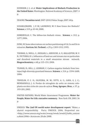 235
SCHNOOR, J. L. et al. Water Implications of Biofuels Production in
the United States. Washington: National Academy of Sciences, 2007. 4
p.
SEAGRO.Tocantinsrural:2007-2010,Palma:Seago,2007.60p.
SCHARLEMANN, J. P. W.; LAURENCE, W. F. How Green Are Biofuels?
Science,v.319,p.43-44,2008.
SOMERVILLE, C. The billion-ton biofuels vision. Science, v. 312, p.
1277,2006.
SUNG, W. Some observations on surface partitioning of Cd, Cu and Zn in
estuaries.Environ.Sci.Technol.,v.29,p.1303-1312,1995.
THOMAS, S.; NEILL, C.; DEEGAN, L.; KRUSCHE, A. V.; BALLESTER, M. V.
R.; VICTORIA, R. L. Influences of land use and stream size on particulate
and dissolved materials in a small amazonian stream network.
Biogeochemistry,v.68,p.135–151.2004.
TILMAN, D.; HILL, J.; LEHMAN, C. Carbon-negative biofuels from low-
input high-diversity grassland biomass. Science, v. 314, p. 1594-1600,
2006.
TRIVELIN, P. C. O.; OLIVEIRA, M. W.; VITTI, A. C.; GAVA, G. J. C.;
BENDASSOLLI, J. A. Perdas do nitrogênio da uréia no sistema solo-
planta em dois ciclos de cana-de-açúcar. Pesq. Agropec. Bras., v. 37, p.
193-201,2002.
UNITED NATIONS. World Water Assessment Programme. Water for
People, Water for Life: executive summary. New York: UN, 2003. 36
p.
UNESCO. The 2nd UN world water development report: 'Water, a
shared responsibility. Paris: UNESCO, 2006. Disponível em:
<http://www.unesco.org/water/wwap/wwdr/wwdr2/table_content
s.shtml.2006>.Acessoem:20abr.2008
 