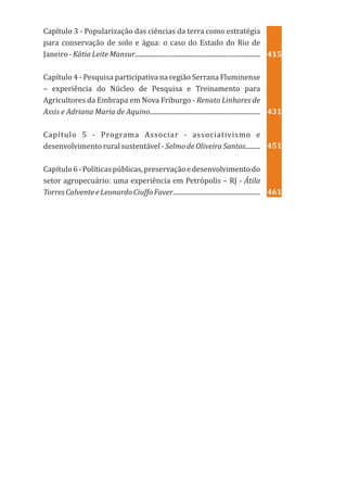Capítulo 3 - Popularização das ciências da terra como estratégia
para conservação de solo e água: o caso do Estado do Rio de
Janeiro-KátiaLeiteMansur............................................................................
Capítulo 4 - Pesquisa participativa na região Serrana Fluminense
– experiência do Núcleo de Pesquisa e Treinamento para
Agricultores da Embrapa em Nova Friburgo - Renato Linhares de
Assis e Adriana Maria de Aquino...................................................................
Capítulo 5 - Programa Associar - associativismo e
desenvolvimento rural sustentável - Selmode Oliveira Santos.........
Capítulo6-Políticaspúblicas,preservaçãoedesenvolvimentodo
setor agropecuário: uma experiência em Petrópolis – RJ - Átila
TorresCalventeeLeonardoCiuffoFaver.....................................................
415
431
451
461
 