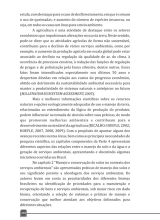 estufa,comdestaqueparaocasodedesflorestamento,emqueécomum
o uso de queimadas; e aumento do número de espécies invasoras, ou
seja,emtodososcasosumônusparaomeioambiente.
A agricultura é uma atividade de destaque entre os setores
econômicosqueimpulsionamalteraçõesnousodaterra.Nestesentido,
pode-se dizer que as atividades agrícolas de forma não sustentável,
contribuem para o declínio de vários serviços ambientais, como por
exemplo, o aumento da produção agrícola em escala global pode estar
associado ao declínio na regulação da qualidade do ar, do clima, à
ocorrência de processos erosivos, à redução das funções de regulação
de pragas e de polinização pela fauna silvestre, dentre outros. Esses
fatos foram intensificados especialmente nos últimos 50 anos e
despertam dúvidas em relação aos custos do progresso econômico,
obtido em detrimento da sustentabilidade ambiental necessária para
manter a produtividade de sistemas naturais e antrópicos no futuro
(MILLENNIUMECOSYSTEMASSESSMENT,2005).
Mais e melhores informações científicas sobre os recursos
naturais e opções ecologicamente adequadas de uso e manejo da terra,
relacionadas ao entendimento da lógica de produção do produtor,
podem influenciar na tomada de decisão sobre suas práticas, de modo
que promovam melhorias ambientais e contribuam para o
desenvolvimento sustentável da agricultura (BICALHO; HOEFLE, 2002;
HOEFLE, 2007, 2008, 2009). Com o propósito de apontar alguns dos
avanços recentes nestas áreas, bem como as principais necessidades de
pesquisa científica, os capítulos componentes da Parte 4 apresentam
diferentes aspectos das relações entre o manejo do solo e da água e a
geração de serviços ambientais, apresentando e discutindo algumas
iniciativasocorridasnoBrasil.
No capítulo 2 “Manejo e conservação de solos no contexto dos
serviços ambientais” são apresentadas práticas de manejo dos solos e
seu significado perante a abordagem dos serviços ambientais. Os
autores levam em conta as peculiaridades dos diferentes biomas
brasileiros na identificação de prioridades para a manutenção e
recuperação de bens e serviços ambientais, sob maior risco em dado
bioma, orientando a seleção de sistemas e práticas de manejo e
conservação que melhor atendam aos objetivos delineados para
diferentessituações.
240
 