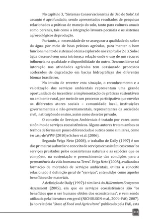 No capítulo 3, “Sistemas Conservacionistas de Uso do Solo”, tal
assunto é aprofundado, sendo apresentados resultados de pesquisas
relacionados a práticas de manejo do solo, tanto para culturas anuais
como perenes, tais como a integração lavoura-pecuária e os sistemas
agroecológicosdeprodução.
Portanto, a necessidade de se assegurar a qualidade do solo e
da água, por meio de boas práticas agrícolas, para manter o bom
funcionamentodosistemaéotemaexploradonoscapítulos2e3.Soloe
água desenvolvem uma intrínseca relação onde o uso de um recurso
influencia na qualidade e disponibilidade do outro. Desconsiderar tal
interação nas atividades agrícolas tem ocasionado processos
acelerados de degradação em bacias hidrográficas dos diferentes
biomasbrasileiros.
No intuito de reverter esta situação, o reconhecimento e a
valorização dos serviços ambientais representam uma grande
oportunidade de incentivar a implementação de práticas sustentáveis
no ambiente rural, por meio de um processo participativo que envolva
os diferentes atores sociais – comunidade local, instituições
governamentais e não-governamentais, representantes da sociedade
civil,instituiçõesdeensino,assimcomodosetorprivado.
O conceito de Serviços Ambientais é tratado por vezes como
sinônimo de serviços ecossistêmicos. Alguns autores tratam ambos os
termos de forma um pouco diferenciada e outros como similares, como
éocasodeWWF(2010)eScherretal.(2006).
Segundo Veiga Neto (2008), o trabalho de Daily (1997) é um
dosprimeirosaabordaroconceitodeserviçosecossistêmicoscomo“os
serviços prestados pelos ecossistemas naturais e as espécies que os
compõem, na sustentação e preenchimento das condições para a
permanência da vida humana na Terra”. Veiga Neto (2008), avaliando a
formação de mercados de serviços ambientais, utiliza o conceito
relacionado à definição geral de “serviços”, entendidos como aqueles
benefíciosnão-materiais.
AdefiniçãodeDaily(1997)ésimilarà doMillenniumEcosystem
Assessment (2005), em que os serviços ecossistêmicos são “os
benefícios que o ser humano obtém dos ecossistemas”, e vem sendo
utilizada pela literatura em geral (NICHOLSON et al., 2009; FAO, 2007).
Já no relatório “State of Food and Agriculture” publicado pela FAO, esta
241
 