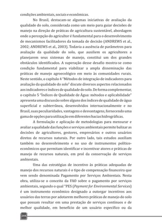 condiçõesambientais,sociaiseeconômicas.
No Brasil, destacam-se algumas iniciativas de avaliação da
qualidade do solo, considerada como um meio para guiar decisões de
manejo na direção de práticas de agricultura sustentável, abordagem
onde a percepção do agricultor é fundamental para o desenvolvimento
de mecanismos facilitadores da tomada de decisão (ANDREWS et al.,
2002; ANDREWS et al., 2003). Todavia a ausência de parâmetros para
avaliação da qualidade do solo, que auxiliem os agricultores a
planejarem seus sistemas de manejo, constitui um dos grandes
obstáculos identificados. A superação desse desafio mostra-se como
condição fundamental para viabilizar a ampla disseminação das
práticas de manejo agroecológico em meio às comunidades rurais.
Neste sentido, o capítulo 4 “Métodos de integração de indicadores para
avaliação da qualidade do solo” discute diversos aspectos relacionados
aosindicadoreseíndicesdequalidadedosolo.Deformacomplementar,
o capítulo 5 “Índices de Qualidade de Água: métodos e aplicabilidade”
apresentaumadiscussãosobrealgunsdosíndicesdequalidadedeágua
superficial e subterrânea, desenvolvidos internacionalmente e no
Brasil, suas peculiaridades, vantagens e desvantagens, fornecendo uma
gamadeopçõesparautilizaçãoemdiferentesbaciashidrográficas.
A formulação e aplicação de metodologias para mensurar e
avaliaraqualidadedasfunçõeseserviçosambientaispermitebalizaras
decisões de agricultores, gestores, empresários e outros usuários
diretos de recursos naturais. Por outro lado, tais estudos auxiliam
também no desenvolvimento e no uso de instrumentos político-
econômicos que permitam identificar e incentivar atores e práticas de
manejo de recursos naturais, em prol da conservação de serviços
ambientais.
Uma das estratégias de incentivo às práticas adequadas de
manejo dos recursos naturais é o tipo de compensação financeira que
vem sendo denominada Pagamento por Serviços Ambientais. Nesta
obra, utiliza-se o conceito da FAO sobre o pagamento por serviços
ambientais, segundo o qual “PES (Payment for Environmental Services)
é um instrumento econômico designado a outorgar incentivos aos
usuários das terras por adotarem melhores práticas de manejo do solo
que possam resultar em uma prestação de serviços contínuos e de
melhor qualidade, em benefício de um usuário específico ou da
244
 