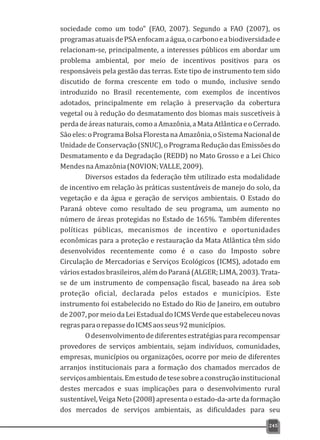 sociedade como um todo” (FAO, 2007). Segundo a FAO (2007), os
programasatuaisdePSAenfocamaágua,ocarbonoeabiodiversidadee
relacionam-se, principalmente, a interesses públicos em abordar um
problema ambiental, por meio de incentivos positivos para os
responsáveis pela gestão das terras. Este tipo de instrumento tem sido
discutido de forma crescente em todo o mundo, inclusive sendo
introduzido no Brasil recentemente, com exemplos de incentivos
adotados, principalmente em relação à preservação da cobertura
vegetal ou à redução do desmatamento dos biomas mais suscetíveis à
perdadeáreasnaturais,comoaAmazônia,aMataAtlânticaeoCerrado.
Sãoeles:oProgramaBolsaFlorestanaAmazônia,oSistemaNacionalde
Unidade de Conservação (SNUC), o Programa Redução das Emissões do
Desmatamento e da Degradação (REDD) no Mato Grosso e a Lei Chico
MendesnaAmazônia(NOVION;VALLE,2009).
Diversos estados da federação têm utilizado esta modalidade
de incentivo em relação às práticas sustentáveis de manejo do solo, da
vegetação e da água e geração de serviços ambientais. O Estado do
Paraná obteve como resultado de seu programa, um aumento no
número de áreas protegidas no Estado de 165%. Também diferentes
políticas públicas, mecanismos de incentivo e oportunidades
econômicas para a proteção e restauração da Mata Atlântica têm sido
desenvolvidos recentemente como é o caso do Imposto sobre
Circulação de Mercadorias e Serviços Ecológicos (ICMS), adotado em
vários estados brasileiros, além do Paraná (ALGER; LIMA, 2003). Trata-
se de um instrumento de compensação fiscal, baseado na área sob
proteção oficial, declarada pelos estados e municípios. Este
instrumento foi estabelecido no Estado do Rio de Janeiro, em outubro
de2007,pormeiodaLeiEstadualdoICMSVerdequeestabeleceunovas
regrasparaorepassedoICMSaosseus92municípios.
Odesenvolvimentodediferentesestratégiaspararecompensar
provedores de serviços ambientais, sejam indivíduos, comunidades,
empresas, municípios ou organizações, ocorre por meio de diferentes
arranjos institucionais para a formação dos chamados mercados de
serviçosambientais.Emestudodetesesobreaconstruçãoinstitucional
destes mercados e suas implicações para o desenvolvimento rural
sustentável, Veiga Neto (2008) apresenta o estado-da-arte da formação
dos mercados de serviços ambientais, as dificuldades para seu
245
 