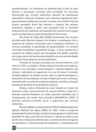 estabelecimento e os benefícios em potencial para o país. O autor
destaca a percepção crescente pela sociedade da constante
deterioração dos serviços ambientais, baseada em informações
repassadas à mídia por cientistas e por inúmeras organizações não-
governamentais ambientais em todo o mundo, mas também fruto da
própria percepção direta dos usuários a respeito dos serviços
ambientais. Segundo o autor, esta percepção tem se mostrado
fundamental nas estimativas de disposição dos usuários tanto a pagar,
quantonadisposiçãoareceberdosprodutoresdosserviços.
No estudo de Veiga Neto (2008) mencionado, três serviços
providos pelas florestas tropicais são focados: a manutenção e/ou o
sequestro de carbono, relacionado com as mudanças climáticas; os
serviços associados à manutenção da biodiversidade e os serviços
associados à qualidade e quantidade de água. O autor ressalta que o
sequestro de carbono possui uma abordagem mais global, enquanto
que a água, apesar de sua dimensão planetária, possui uma abordagem
maislocal,noquetangeaosserviçosambientais.
Tratando de serviços associados aos recursos hídricos, a Lei
9.433 de 1997, ao instituir a Política Nacional dos Recursos Hídricos,
baseou-se nos princípios usuário-pagador e poluidor-pagador, que
aceitam a alternativa de pagamento em caso de dano. O princípio
poluidor-pagador, na medida em que induz os agentes poluidores a
diminuírem os seus despejos ao corpo receptor para evitar a cobrança,
internalizando os custos de controle da poluição, constitui o principal
princípiodegestãoderecursoshídricosnoBrasil.
Todavia, tem-se delineado um novo conceito no cenário de
discussões sobre o gerenciamento de recursos hídricos, sendo ele o
principio protetor-recebedor ou, ainda, provedor–recebedor, que é
complementar aos outros dois princípios (FAGANELLO, 2007). O
princípio protetor-recebedor prevê o pagamento por serviços
ambientais.
No setor público, uma proposta de PSA foi implementada pela
Agência Nacional das Águas (ANA) em 2003, sendo o programa
denominado Produtor de Água. O objetivo do programa é a melhoria da
qualidade da água, por meio do incentivo à adoção de práticas que
promovam a redução da sedimentação, o aumento da oferta de água (e
sua garantia) e a conscientização dos produtores e consumidores de
246
 