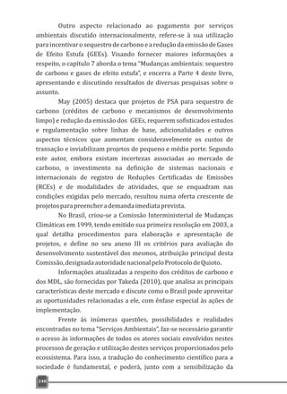 Outro aspecto relacionado ao pagamento por serviços
ambientais discutido internacionalmente, refere-se à sua utilização
paraincentivarosequestrodecarbonoeareduçãodaemissãodeGases
de Efeito Estufa (GEEs). Visando fornecer maiores informações a
respeito, o capítulo 7 aborda o tema “Mudanças ambientais: sequestro
de carbono e gases de efeito estufa”, e encerra a Parte 4 deste livro,
apresentando e discutindo resultados de diversas pesquisas sobre o
assunto.
May (2005) destaca que projetos de PSA para sequestro de
carbono (créditos de carbono e mecanismos de desenvolvimento
limpo) e redução da emissão dos GEEs, requerem sofisticados estudos
e regulamentação sobre linhas de base, adicionalidades e outros
aspectos técnicos que aumentam consideravelmente os custos de
transação e inviabilizam projetos de pequeno e médio porte. Segundo
este autor, embora existam incertezas associadas ao mercado de
carbono, o investimento na definição de sistemas nacionais e
internacionais de registro de Reduções Certificadas de Emissões
(RCEs) e de modalidades de atividades, que se enquadram nas
condições exigidas pelo mercado, resultou numa oferta crescente de
projetosparapreencherademandaimediataprevista.
No Brasil, criou-se a Comissão Interministerial de Mudanças
Climáticas em 1999, tendo emitido sua primeira resolução em 2003, a
qual detalha procedimentos para elaboração e apresentação de
projetos, e define no seu anexo III os critérios para avaliação do
desenvolvimento sustentável dos mesmos, atribuição principal desta
Comissão,designadaautoridadenacionalpeloProtocolodeQuioto.
Informações atualizadas a respeito dos créditos de carbono e
dos MDL, são fornecidas por Takeda (2010), que analisa as principais
características deste mercado e discute como o Brasil pode aproveitar
as oportunidades relacionadas a ele, com ênfase especial às ações de
implementação.
Frente às inúmeras questões, possibilidades e realidades
encontradas no tema “Serviços Ambientais”, faz-se necessário garantir
o acesso às informações de todos os atores sociais envolvidos nestes
processos de geração e utilização destes serviços proporcionados pelo
ecossistema. Para isso, a tradução do conhecimento científico para a
sociedade é fundamental, e poderá, junto com a sensibilização da
248
 