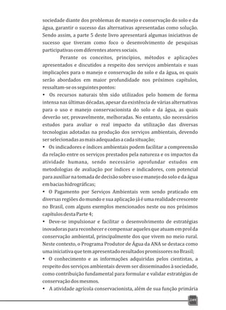 sociedade diante dos problemas de manejo e conservação do solo e da
água, garantir o sucesso das alternativas apresentadas como solução.
Sendo assim, a parte 5 deste livro apresentará algumas iniciativas de
sucesso que tiveram como foco o desenvolvimento de pesquisas
participativascomdiferentesatoressociais.
Perante os conceitos, princípios, métodos e aplicações
apresentados e discutidos a respeito dos serviços ambientais e suas
implicações para o manejo e conservação do solo e da água, os quais
serão abordados em maior profundidade nos próximos capítulos,
ressaltam-seosseguintespontos:
Ÿ Os recursos naturais têm sido utilizados pelo homem de forma
intensa nas últimas décadas, apesar da existência de várias alternativas
para o uso e manejo conservacionista do solo e da água, as quais
deverão ser, provavelmente, melhoradas. No entanto, são necessários
estudos para avaliar o real impacto da utilização das diversas
tecnologias adotadas na produção dos serviços ambientais, devendo
serselecionadasasmaisadequadasacadasituação;
Ÿ Os indicadores e índices ambientais podem facilitar a compreensão
da relação entre os serviços prestados pela natureza e os impactos da
atividade humana, sendo necessário aprofundar estudos em
metodologias de avaliação por índices e indicadores, com potencial
paraauxiliarnatomadadedecisãosobreusoemanejodosoloedaágua
embaciashidrográficas;
Ÿ O Pagamento por Serviços Ambientais vem sendo praticado em
diversas regiões do mundo e sua aplicação já é uma realidade crescente
no Brasil, com alguns exemplos mencionados neste ou nos próximos
capítulosdestaParte4;
Ÿ Deve-se impulsionar e facilitar o desenvolvimento de estratégias
inovadorasparareconhecerecompensaraquelesqueatuamemprolda
conservação ambiental, principalmente dos que vivem no meio rural.
Neste contexto, o Programa Produtor de Água da ANA se destaca como
umainiciativaquetemapresentadoresultadospromissoresnoBrasil;
Ÿ O conhecimento e as informações adquiridas pelos cientistas, a
respeito dos serviços ambientais devem ser disseminados à sociedade,
como contribuição fundamental para formular e validar estratégias de
conservaçãodosmesmos.
Ÿ A atividade agrícola conservacionista, além de sua função primária
249
 