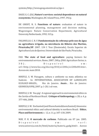 systems/http://www.geog.umontreal.ca/igu-r.
DAILY, G. C. (Ed.) Nature's services: societal dependence on natural
ecosystems.Washington,DC:IslandPress,1997.392p.
DE GROOT, R. S. Functions of nature: evaluation of nature in
environmental planning, management and decision making.
Wageningen: Nature Conservation Department, Agricultural
UniversityNetherlands,1992.315p.
FAGANELLO, C. R. F. Fundamentação da cobrança pelo uso da água
na agricultura irrigada, na microbacia do Ribeiro dos Martins,
Piracicaba/SP. 2007. 134 f. Tese (Doutorado). Escola Superior de
AgriculturaLuizdeQueiroz.UniversidadedeSãoPaulo,Piracicaba.
FAO. The state of food and agriculture: paying farmers for
environmental services. Rome, 2007. 240 p. (FAO. Agriculture Series; n.
3 8 ) . D i s p o n í v e l e m :
url:<http://www.fao.org/docrep/010/a1200e/a1200e00.htm>.
Acessoem:maio2010.
HOEFLE, S. W. Paisagem, cultura e ambiente na mata atlântica no
Sudeste. In: INTERNATIONAL ASSOCIATION OF LANDSCAPE
ECOLOGY-BRAZIL, Rio de Janeiro. Anais… Rio de Janeiro:
GEOHECO/UFRJ,2007.p.1-28,1cd-rom.
HOEFLE, S. W. You pig! A regional approach to environmental ethics in
the Sertão of Northeast Brazil. Critique of Anthropology, v. 28, n. 4, p.
377-406,2008.
HOEFLE, S. W. Enchanted (and Disenchanteddisenchanted) Amazonia:
environmental ethics and cultural identity in northern Brazil. Ethics,
PlaceandEnvironment,v. 12,n.11,p.107-130,2009.
MAY, P. H. O mercado de carbono. Publicado em 07 jan. 2005.
D i s p o n í v e l e m : < u r l :
www.universia.com.br/html/materia/materia_gadg.html>. Acesso
251
 