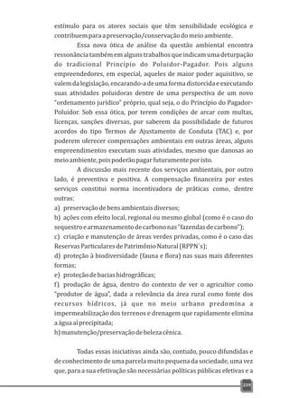 estímulo para os atores sociais que têm sensibilidade ecológica e
contribuemparaapreservação/conservaçãodomeio ambiente.
Essa nova ótica de análise da questão ambiental encontra
ressonânciatambémemalgunstrabalhosqueindicamumadeturpação
do tradicional Princípio do Poluidor-Pagador. Pois alguns
empreendedores, em especial, aqueles de maior poder aquisitivo, se
valemdalegislação,encarando-adeumaformadistorcidaeexecutando
suas atividades poluidoras dentre de uma perspectiva de um novo
“ordenamento jurídico” próprio, qual seja, o do Princípio do Pagador-
Poluidor. Sob essa ótica, por terem condições de arcar com multas,
licenças, sanções diversas, por saberem da possibilidade de futuros
acordos do tipo Termos de Ajustamento de Conduta (TAC) e, por
poderem oferecer compensações ambientais em outras áreas, alguns
empreendimentos executam suas atividades, mesmo que danosas ao
meioambiente,poispoderãopagarfuturamenteporisto.
A discussão mais recente dos serviços ambientais, por outro
lado, é preventiva e positiva. A compensação financeira por estes
serviços constitui norma incentivadora de práticas como, dentre
outras:
a) preservaçãodebensambientaisdiversos;
b) ações com efeito local, regional ou mesmo global (como é o caso do
sequestroearmazenamentodecarbononas“fazendasdecarbono”);
c) criação e manutenção de áreas verdes privadas, como é o caso das
ReservasParticularesdePatrimônioNatural(RPPN´s);
d) proteção à biodiversidade (fauna e flora) nas suas mais diferentes
formas;
e) proteçãodebaciashidrográficas;
f) produção de água, dentro do contexto de ver o agricultor como
“produtor de água”, dada a relevância da área rural como fonte dos
recursos hídricos, já que no meio urbano predomina a
impermeabilização dos terrenos e drenagem que rapidamente elimina
aáguaaíprecipitada;
h)manutenção/preservaçãodebelezacênica.
Todas essas iniciativas ainda são, contudo, pouco difundidas e
de conhecimento de uma parcela muito pequena da sociedade, uma vez
que, para a sua efetivação são necessárias políticas públicas efetivas e a
259
 